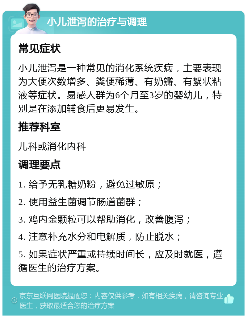 小儿泄泻的治疗与调理 常见症状 小儿泄泻是一种常见的消化系统疾病，主要表现为大便次数增多、粪便稀薄、有奶瓣、有絮状粘液等症状。易感人群为6个月至3岁的婴幼儿，特别是在添加辅食后更易发生。 推荐科室 儿科或消化内科 调理要点 1. 给予无乳糖奶粉，避免过敏原； 2. 使用益生菌调节肠道菌群； 3. 鸡内金颗粒可以帮助消化，改善腹泻； 4. 注意补充水分和电解质，防止脱水； 5. 如果症状严重或持续时间长，应及时就医，遵循医生的治疗方案。