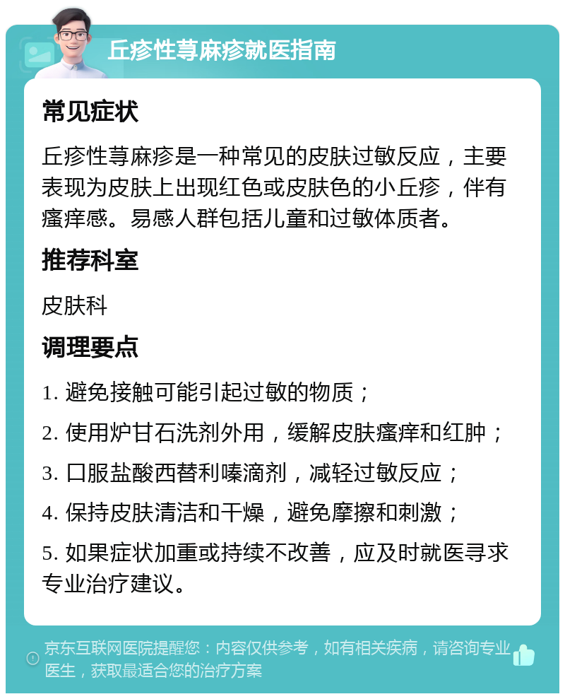 丘疹性荨麻疹就医指南 常见症状 丘疹性荨麻疹是一种常见的皮肤过敏反应，主要表现为皮肤上出现红色或皮肤色的小丘疹，伴有瘙痒感。易感人群包括儿童和过敏体质者。 推荐科室 皮肤科 调理要点 1. 避免接触可能引起过敏的物质； 2. 使用炉甘石洗剂外用，缓解皮肤瘙痒和红肿； 3. 口服盐酸西替利嗪滴剂，减轻过敏反应； 4. 保持皮肤清洁和干燥，避免摩擦和刺激； 5. 如果症状加重或持续不改善，应及时就医寻求专业治疗建议。