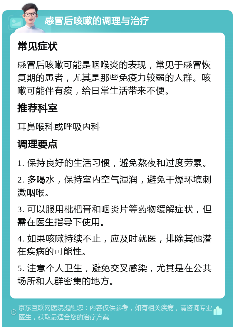 感冒后咳嗽的调理与治疗 常见症状 感冒后咳嗽可能是咽喉炎的表现，常见于感冒恢复期的患者，尤其是那些免疫力较弱的人群。咳嗽可能伴有痰，给日常生活带来不便。 推荐科室 耳鼻喉科或呼吸内科 调理要点 1. 保持良好的生活习惯，避免熬夜和过度劳累。 2. 多喝水，保持室内空气湿润，避免干燥环境刺激咽喉。 3. 可以服用枇杷膏和咽炎片等药物缓解症状，但需在医生指导下使用。 4. 如果咳嗽持续不止，应及时就医，排除其他潜在疾病的可能性。 5. 注意个人卫生，避免交叉感染，尤其是在公共场所和人群密集的地方。