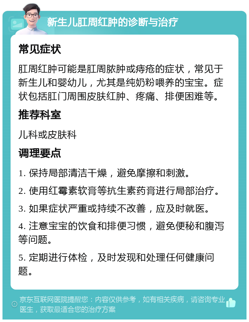 新生儿肛周红肿的诊断与治疗 常见症状 肛周红肿可能是肛周脓肿或痔疮的症状，常见于新生儿和婴幼儿，尤其是纯奶粉喂养的宝宝。症状包括肛门周围皮肤红肿、疼痛、排便困难等。 推荐科室 儿科或皮肤科 调理要点 1. 保持局部清洁干燥，避免摩擦和刺激。 2. 使用红霉素软膏等抗生素药膏进行局部治疗。 3. 如果症状严重或持续不改善，应及时就医。 4. 注意宝宝的饮食和排便习惯，避免便秘和腹泻等问题。 5. 定期进行体检，及时发现和处理任何健康问题。