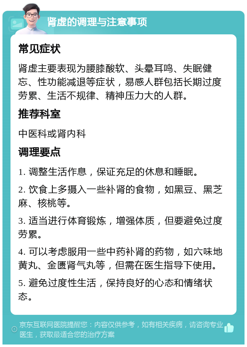 肾虚的调理与注意事项 常见症状 肾虚主要表现为腰膝酸软、头晕耳鸣、失眠健忘、性功能减退等症状，易感人群包括长期过度劳累、生活不规律、精神压力大的人群。 推荐科室 中医科或肾内科 调理要点 1. 调整生活作息，保证充足的休息和睡眠。 2. 饮食上多摄入一些补肾的食物，如黑豆、黑芝麻、核桃等。 3. 适当进行体育锻炼，增强体质，但要避免过度劳累。 4. 可以考虑服用一些中药补肾的药物，如六味地黄丸、金匮肾气丸等，但需在医生指导下使用。 5. 避免过度性生活，保持良好的心态和情绪状态。