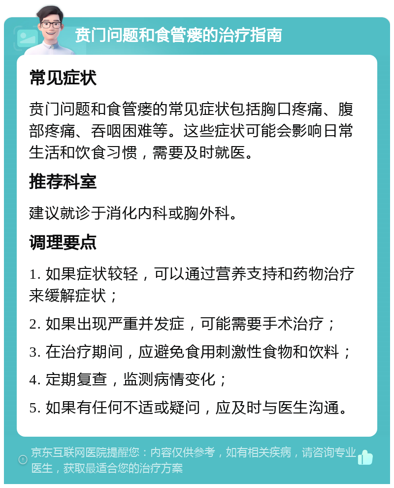 贲门问题和食管瘘的治疗指南 常见症状 贲门问题和食管瘘的常见症状包括胸口疼痛、腹部疼痛、吞咽困难等。这些症状可能会影响日常生活和饮食习惯，需要及时就医。 推荐科室 建议就诊于消化内科或胸外科。 调理要点 1. 如果症状较轻，可以通过营养支持和药物治疗来缓解症状； 2. 如果出现严重并发症，可能需要手术治疗； 3. 在治疗期间，应避免食用刺激性食物和饮料； 4. 定期复查，监测病情变化； 5. 如果有任何不适或疑问，应及时与医生沟通。