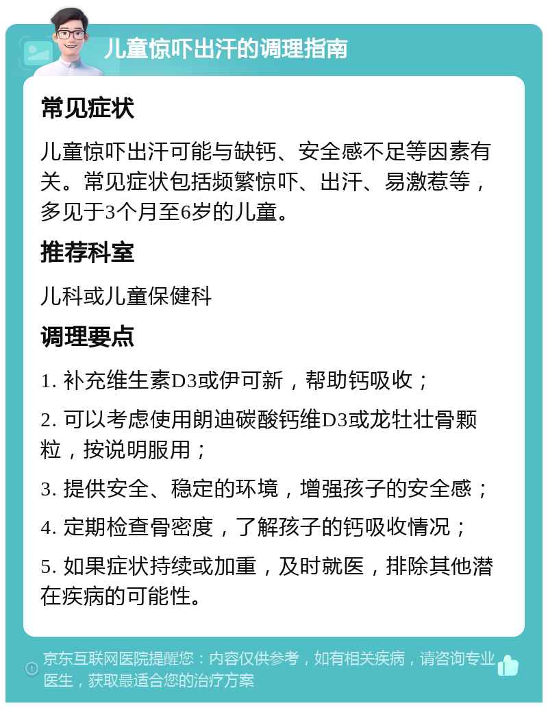 儿童惊吓出汗的调理指南 常见症状 儿童惊吓出汗可能与缺钙、安全感不足等因素有关。常见症状包括频繁惊吓、出汗、易激惹等，多见于3个月至6岁的儿童。 推荐科室 儿科或儿童保健科 调理要点 1. 补充维生素D3或伊可新，帮助钙吸收； 2. 可以考虑使用朗迪碳酸钙维D3或龙牡壮骨颗粒，按说明服用； 3. 提供安全、稳定的环境，增强孩子的安全感； 4. 定期检查骨密度，了解孩子的钙吸收情况； 5. 如果症状持续或加重，及时就医，排除其他潜在疾病的可能性。