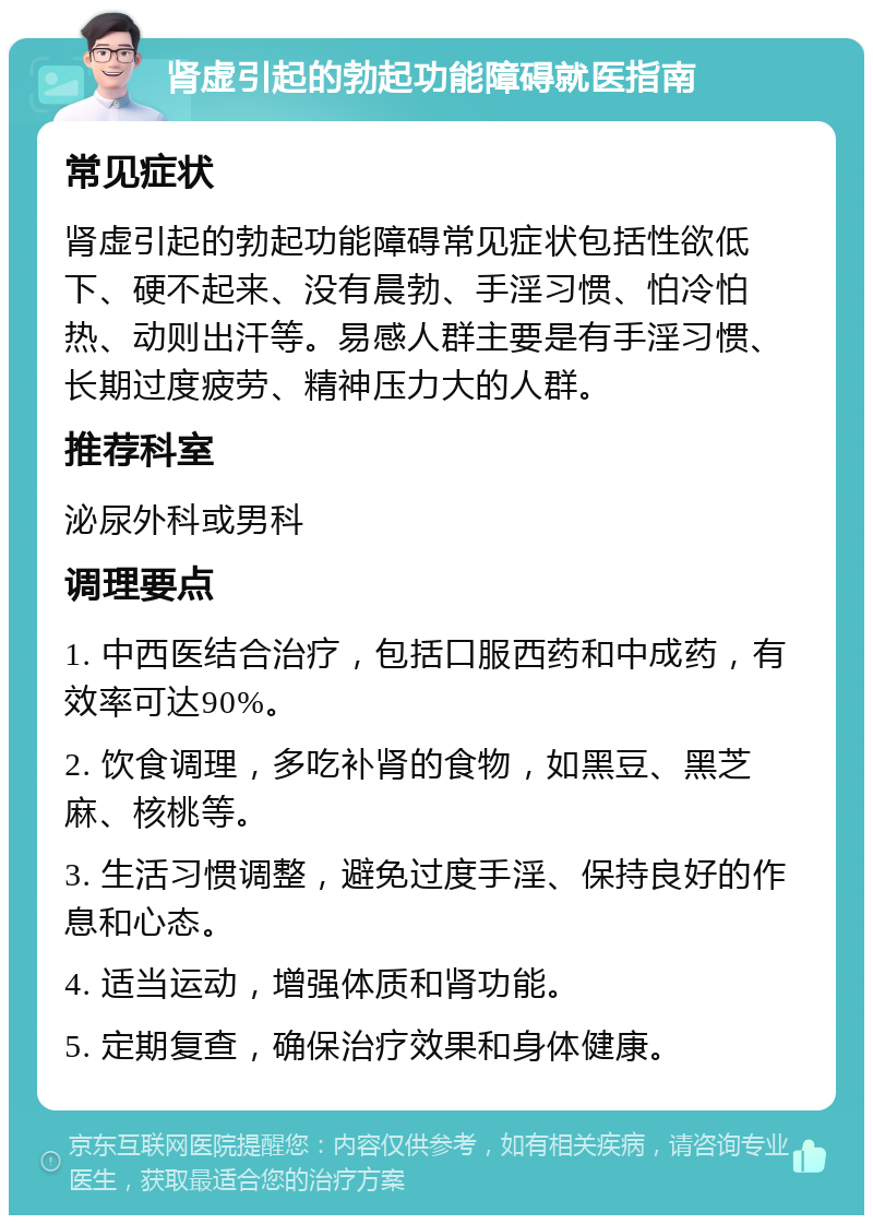 肾虚引起的勃起功能障碍就医指南 常见症状 肾虚引起的勃起功能障碍常见症状包括性欲低下、硬不起来、没有晨勃、手淫习惯、怕冷怕热、动则出汗等。易感人群主要是有手淫习惯、长期过度疲劳、精神压力大的人群。 推荐科室 泌尿外科或男科 调理要点 1. 中西医结合治疗，包括口服西药和中成药，有效率可达90%。 2. 饮食调理，多吃补肾的食物，如黑豆、黑芝麻、核桃等。 3. 生活习惯调整，避免过度手淫、保持良好的作息和心态。 4. 适当运动，增强体质和肾功能。 5. 定期复查，确保治疗效果和身体健康。