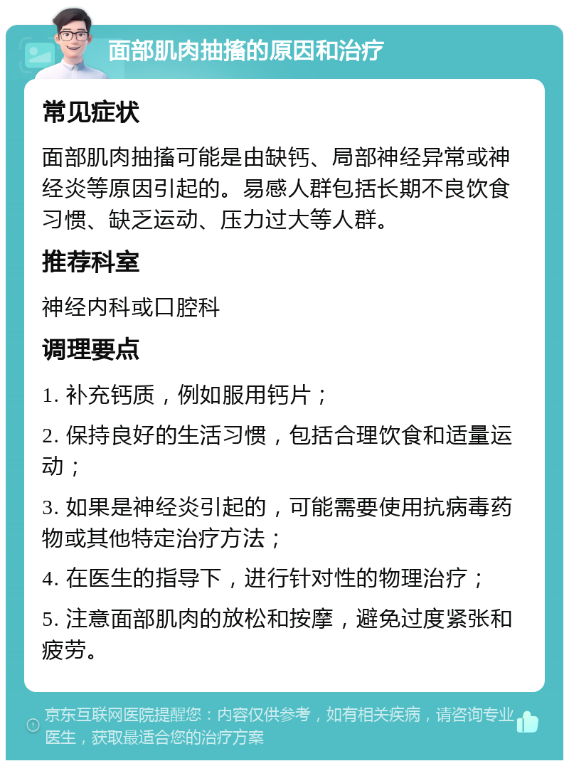 面部肌肉抽搐的原因和治疗 常见症状 面部肌肉抽搐可能是由缺钙、局部神经异常或神经炎等原因引起的。易感人群包括长期不良饮食习惯、缺乏运动、压力过大等人群。 推荐科室 神经内科或口腔科 调理要点 1. 补充钙质，例如服用钙片； 2. 保持良好的生活习惯，包括合理饮食和适量运动； 3. 如果是神经炎引起的，可能需要使用抗病毒药物或其他特定治疗方法； 4. 在医生的指导下，进行针对性的物理治疗； 5. 注意面部肌肉的放松和按摩，避免过度紧张和疲劳。