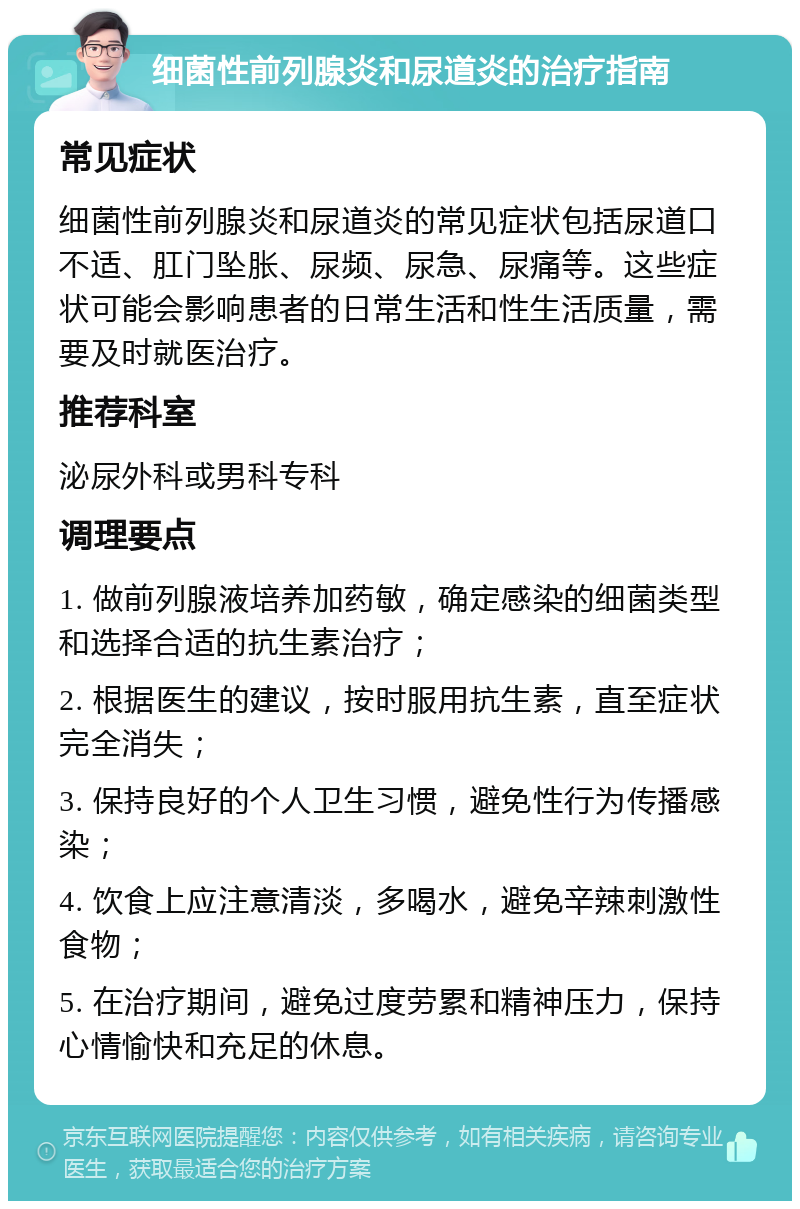 细菌性前列腺炎和尿道炎的治疗指南 常见症状 细菌性前列腺炎和尿道炎的常见症状包括尿道口不适、肛门坠胀、尿频、尿急、尿痛等。这些症状可能会影响患者的日常生活和性生活质量，需要及时就医治疗。 推荐科室 泌尿外科或男科专科 调理要点 1. 做前列腺液培养加药敏，确定感染的细菌类型和选择合适的抗生素治疗； 2. 根据医生的建议，按时服用抗生素，直至症状完全消失； 3. 保持良好的个人卫生习惯，避免性行为传播感染； 4. 饮食上应注意清淡，多喝水，避免辛辣刺激性食物； 5. 在治疗期间，避免过度劳累和精神压力，保持心情愉快和充足的休息。