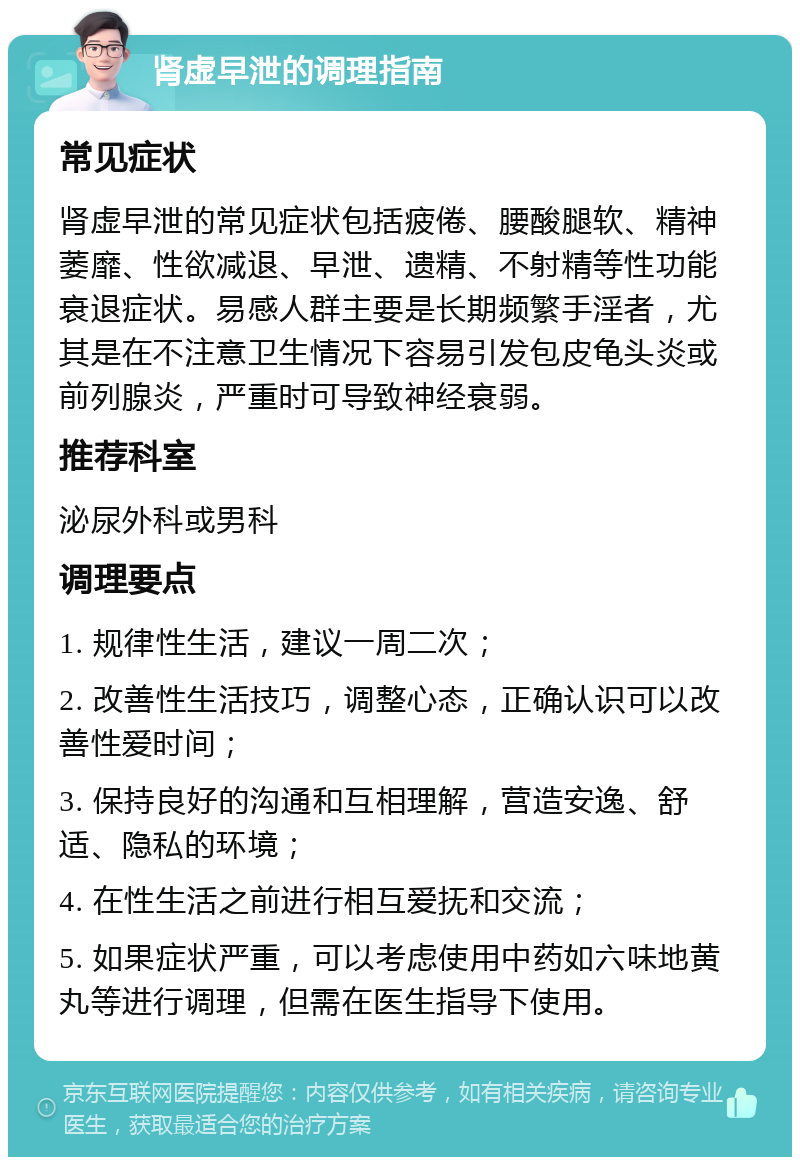 肾虚早泄的调理指南 常见症状 肾虚早泄的常见症状包括疲倦、腰酸腿软、精神萎靡、性欲减退、早泄、遗精、不射精等性功能衰退症状。易感人群主要是长期频繁手淫者，尤其是在不注意卫生情况下容易引发包皮龟头炎或前列腺炎，严重时可导致神经衰弱。 推荐科室 泌尿外科或男科 调理要点 1. 规律性生活，建议一周二次； 2. 改善性生活技巧，调整心态，正确认识可以改善性爱时间； 3. 保持良好的沟通和互相理解，营造安逸、舒适、隐私的环境； 4. 在性生活之前进行相互爱抚和交流； 5. 如果症状严重，可以考虑使用中药如六味地黄丸等进行调理，但需在医生指导下使用。