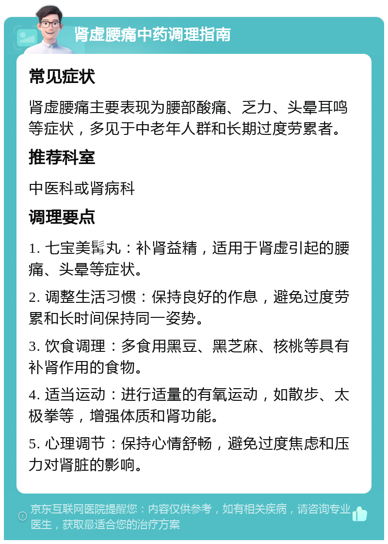 肾虚腰痛中药调理指南 常见症状 肾虚腰痛主要表现为腰部酸痛、乏力、头晕耳鸣等症状，多见于中老年人群和长期过度劳累者。 推荐科室 中医科或肾病科 调理要点 1. 七宝美髯丸：补肾益精，适用于肾虚引起的腰痛、头晕等症状。 2. 调整生活习惯：保持良好的作息，避免过度劳累和长时间保持同一姿势。 3. 饮食调理：多食用黑豆、黑芝麻、核桃等具有补肾作用的食物。 4. 适当运动：进行适量的有氧运动，如散步、太极拳等，增强体质和肾功能。 5. 心理调节：保持心情舒畅，避免过度焦虑和压力对肾脏的影响。