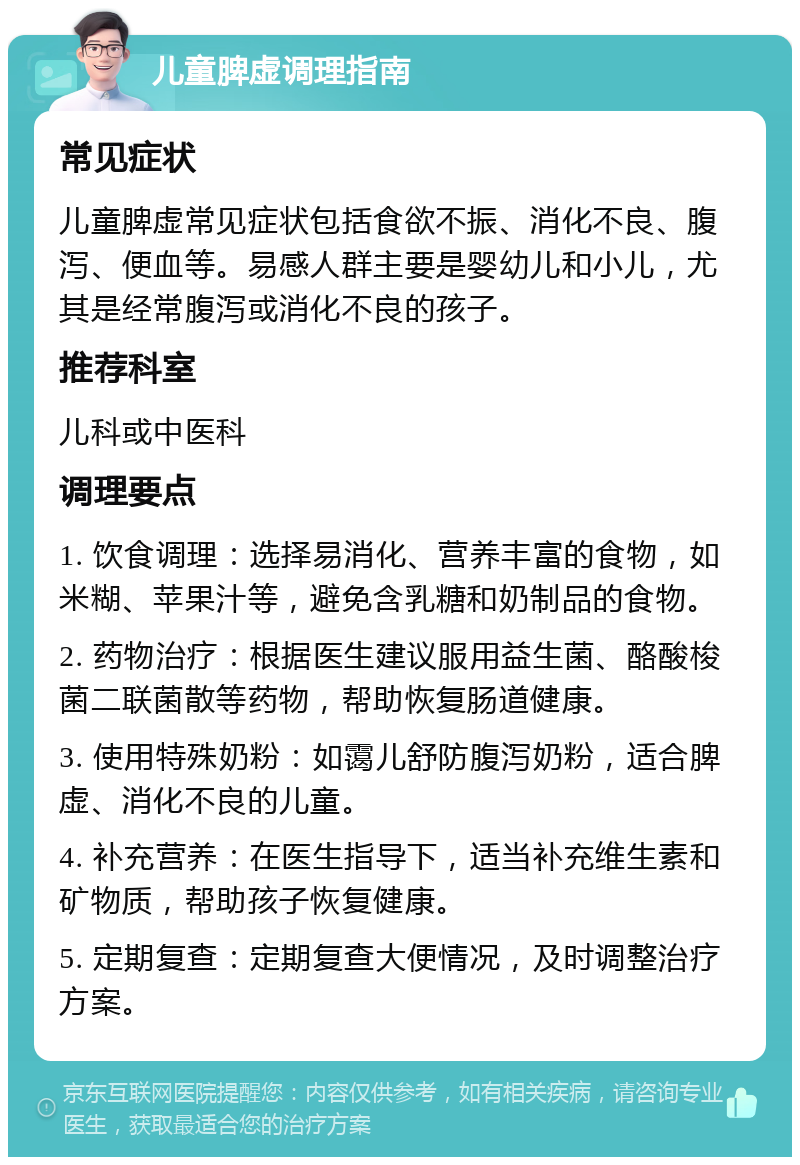 儿童脾虚调理指南 常见症状 儿童脾虚常见症状包括食欲不振、消化不良、腹泻、便血等。易感人群主要是婴幼儿和小儿，尤其是经常腹泻或消化不良的孩子。 推荐科室 儿科或中医科 调理要点 1. 饮食调理：选择易消化、营养丰富的食物，如米糊、苹果汁等，避免含乳糖和奶制品的食物。 2. 药物治疗：根据医生建议服用益生菌、酪酸梭菌二联菌散等药物，帮助恢复肠道健康。 3. 使用特殊奶粉：如霭儿舒防腹泻奶粉，适合脾虚、消化不良的儿童。 4. 补充营养：在医生指导下，适当补充维生素和矿物质，帮助孩子恢复健康。 5. 定期复查：定期复查大便情况，及时调整治疗方案。