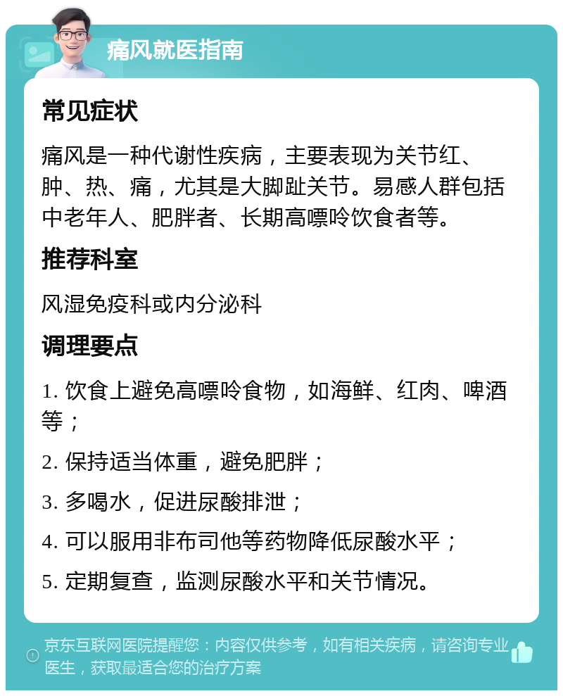 痛风就医指南 常见症状 痛风是一种代谢性疾病，主要表现为关节红、肿、热、痛，尤其是大脚趾关节。易感人群包括中老年人、肥胖者、长期高嘌呤饮食者等。 推荐科室 风湿免疫科或内分泌科 调理要点 1. 饮食上避免高嘌呤食物，如海鲜、红肉、啤酒等； 2. 保持适当体重，避免肥胖； 3. 多喝水，促进尿酸排泄； 4. 可以服用非布司他等药物降低尿酸水平； 5. 定期复查，监测尿酸水平和关节情况。