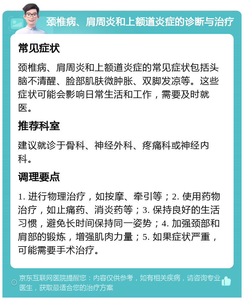 颈椎病、肩周炎和上额道炎症的诊断与治疗 常见症状 颈椎病、肩周炎和上额道炎症的常见症状包括头脑不清醒、脸部肌肤微肿胀、双脚发凉等。这些症状可能会影响日常生活和工作，需要及时就医。 推荐科室 建议就诊于骨科、神经外科、疼痛科或神经内科。 调理要点 1. 进行物理治疗，如按摩、牵引等；2. 使用药物治疗，如止痛药、消炎药等；3. 保持良好的生活习惯，避免长时间保持同一姿势；4. 加强颈部和肩部的锻炼，增强肌肉力量；5. 如果症状严重，可能需要手术治疗。