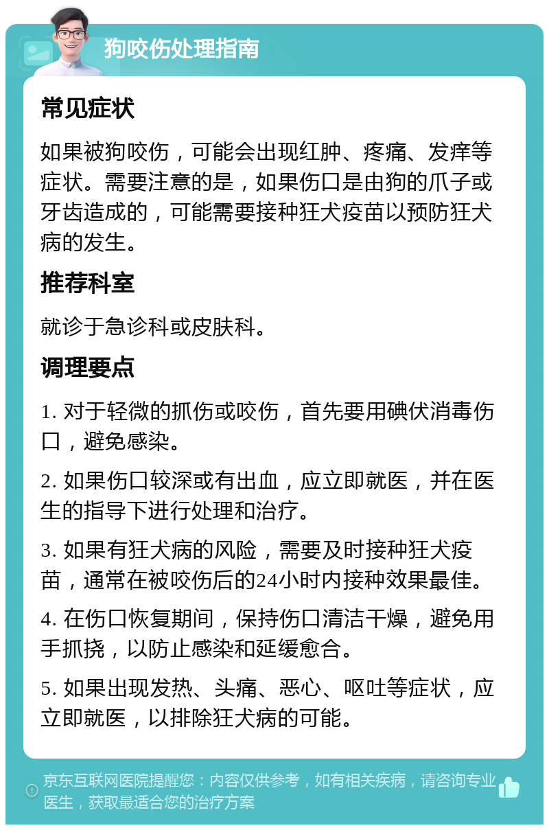 狗咬伤处理指南 常见症状 如果被狗咬伤，可能会出现红肿、疼痛、发痒等症状。需要注意的是，如果伤口是由狗的爪子或牙齿造成的，可能需要接种狂犬疫苗以预防狂犬病的发生。 推荐科室 就诊于急诊科或皮肤科。 调理要点 1. 对于轻微的抓伤或咬伤，首先要用碘伏消毒伤口，避免感染。 2. 如果伤口较深或有出血，应立即就医，并在医生的指导下进行处理和治疗。 3. 如果有狂犬病的风险，需要及时接种狂犬疫苗，通常在被咬伤后的24小时内接种效果最佳。 4. 在伤口恢复期间，保持伤口清洁干燥，避免用手抓挠，以防止感染和延缓愈合。 5. 如果出现发热、头痛、恶心、呕吐等症状，应立即就医，以排除狂犬病的可能。