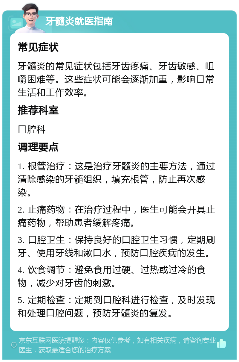 牙髓炎就医指南 常见症状 牙髓炎的常见症状包括牙齿疼痛、牙齿敏感、咀嚼困难等。这些症状可能会逐渐加重，影响日常生活和工作效率。 推荐科室 口腔科 调理要点 1. 根管治疗：这是治疗牙髓炎的主要方法，通过清除感染的牙髓组织，填充根管，防止再次感染。 2. 止痛药物：在治疗过程中，医生可能会开具止痛药物，帮助患者缓解疼痛。 3. 口腔卫生：保持良好的口腔卫生习惯，定期刷牙、使用牙线和漱口水，预防口腔疾病的发生。 4. 饮食调节：避免食用过硬、过热或过冷的食物，减少对牙齿的刺激。 5. 定期检查：定期到口腔科进行检查，及时发现和处理口腔问题，预防牙髓炎的复发。