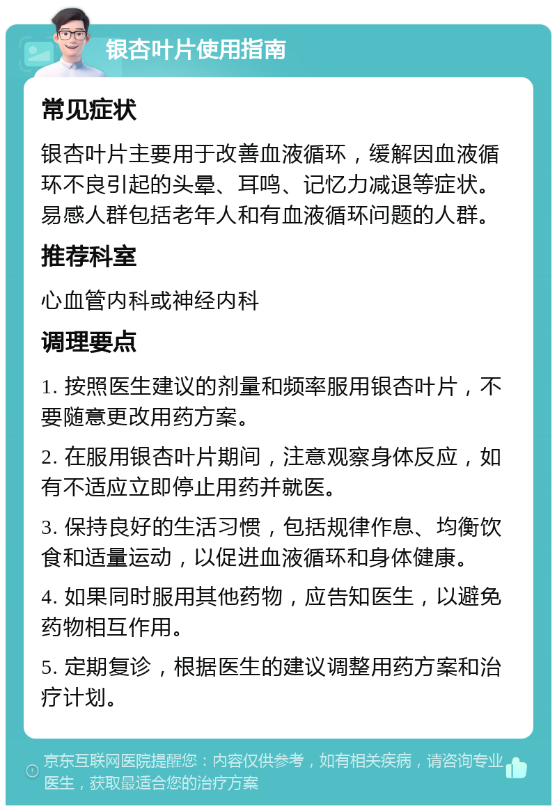 银杏叶片使用指南 常见症状 银杏叶片主要用于改善血液循环，缓解因血液循环不良引起的头晕、耳鸣、记忆力减退等症状。易感人群包括老年人和有血液循环问题的人群。 推荐科室 心血管内科或神经内科 调理要点 1. 按照医生建议的剂量和频率服用银杏叶片，不要随意更改用药方案。 2. 在服用银杏叶片期间，注意观察身体反应，如有不适应立即停止用药并就医。 3. 保持良好的生活习惯，包括规律作息、均衡饮食和适量运动，以促进血液循环和身体健康。 4. 如果同时服用其他药物，应告知医生，以避免药物相互作用。 5. 定期复诊，根据医生的建议调整用药方案和治疗计划。