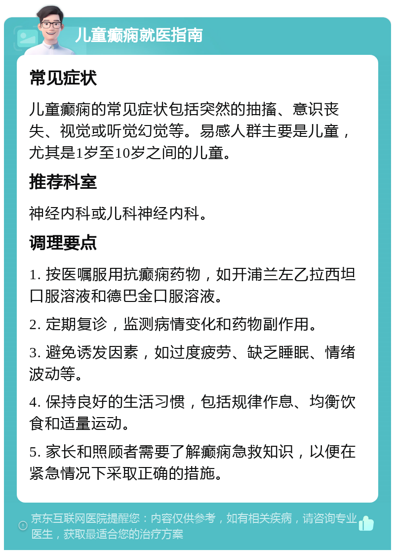 儿童癫痫就医指南 常见症状 儿童癫痫的常见症状包括突然的抽搐、意识丧失、视觉或听觉幻觉等。易感人群主要是儿童，尤其是1岁至10岁之间的儿童。 推荐科室 神经内科或儿科神经内科。 调理要点 1. 按医嘱服用抗癫痫药物，如开浦兰左乙拉西坦口服溶液和德巴金口服溶液。 2. 定期复诊，监测病情变化和药物副作用。 3. 避免诱发因素，如过度疲劳、缺乏睡眠、情绪波动等。 4. 保持良好的生活习惯，包括规律作息、均衡饮食和适量运动。 5. 家长和照顾者需要了解癫痫急救知识，以便在紧急情况下采取正确的措施。