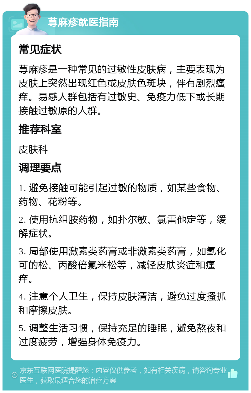 荨麻疹就医指南 常见症状 荨麻疹是一种常见的过敏性皮肤病，主要表现为皮肤上突然出现红色或皮肤色斑块，伴有剧烈瘙痒。易感人群包括有过敏史、免疫力低下或长期接触过敏原的人群。 推荐科室 皮肤科 调理要点 1. 避免接触可能引起过敏的物质，如某些食物、药物、花粉等。 2. 使用抗组胺药物，如扑尔敏、氯雷他定等，缓解症状。 3. 局部使用激素类药膏或非激素类药膏，如氢化可的松、丙酸倍氯米松等，减轻皮肤炎症和瘙痒。 4. 注意个人卫生，保持皮肤清洁，避免过度搔抓和摩擦皮肤。 5. 调整生活习惯，保持充足的睡眠，避免熬夜和过度疲劳，增强身体免疫力。