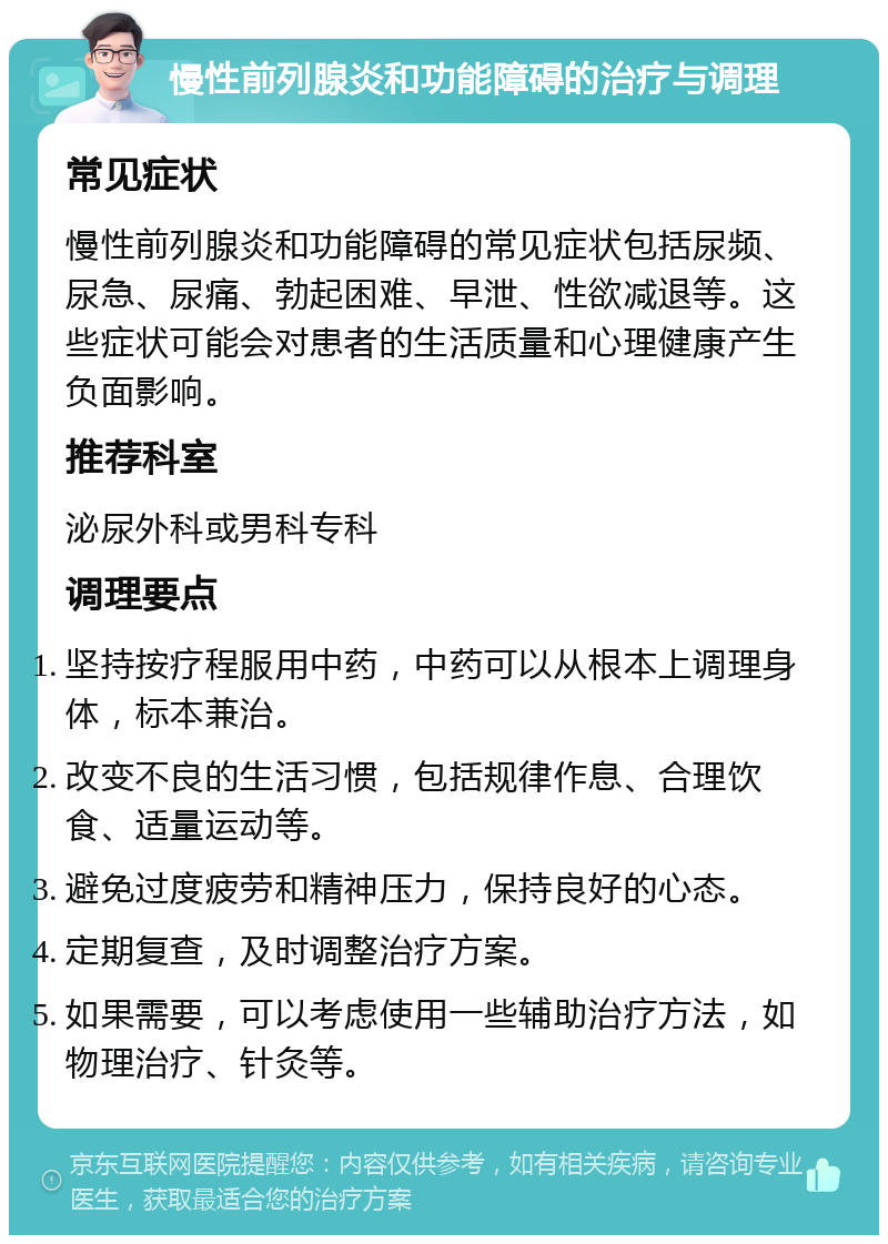 慢性前列腺炎和功能障碍的治疗与调理 常见症状 慢性前列腺炎和功能障碍的常见症状包括尿频、尿急、尿痛、勃起困难、早泄、性欲减退等。这些症状可能会对患者的生活质量和心理健康产生负面影响。 推荐科室 泌尿外科或男科专科 调理要点 坚持按疗程服用中药，中药可以从根本上调理身体，标本兼治。 改变不良的生活习惯，包括规律作息、合理饮食、适量运动等。 避免过度疲劳和精神压力，保持良好的心态。 定期复查，及时调整治疗方案。 如果需要，可以考虑使用一些辅助治疗方法，如物理治疗、针灸等。