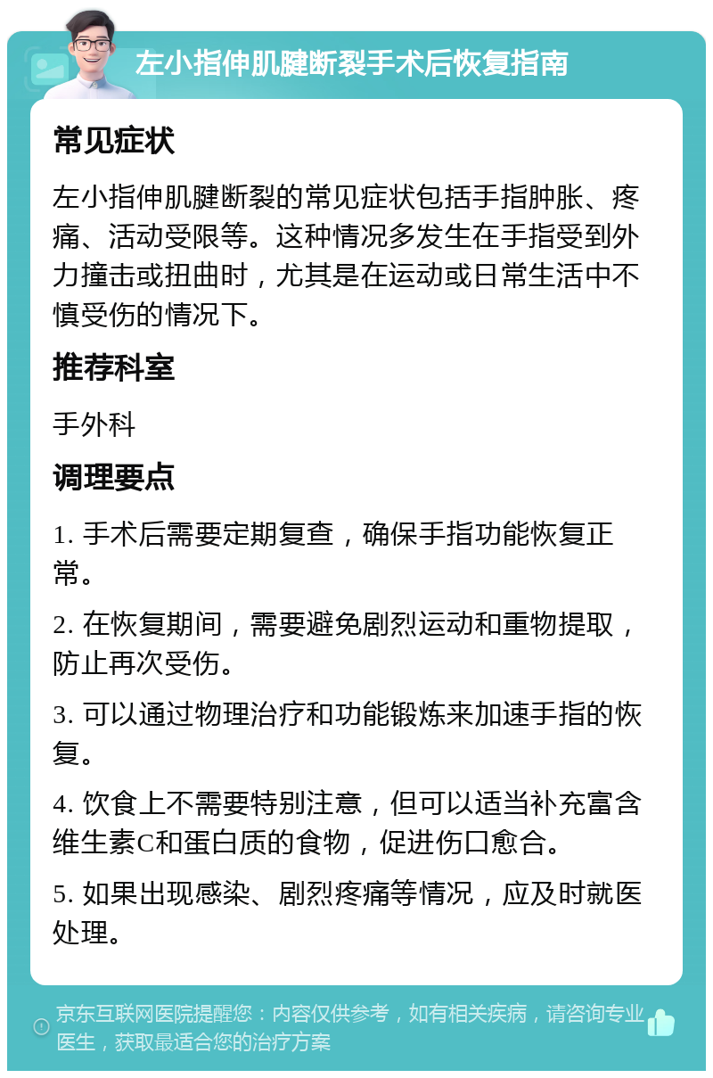 左小指伸肌腱断裂手术后恢复指南 常见症状 左小指伸肌腱断裂的常见症状包括手指肿胀、疼痛、活动受限等。这种情况多发生在手指受到外力撞击或扭曲时，尤其是在运动或日常生活中不慎受伤的情况下。 推荐科室 手外科 调理要点 1. 手术后需要定期复查，确保手指功能恢复正常。 2. 在恢复期间，需要避免剧烈运动和重物提取，防止再次受伤。 3. 可以通过物理治疗和功能锻炼来加速手指的恢复。 4. 饮食上不需要特别注意，但可以适当补充富含维生素C和蛋白质的食物，促进伤口愈合。 5. 如果出现感染、剧烈疼痛等情况，应及时就医处理。