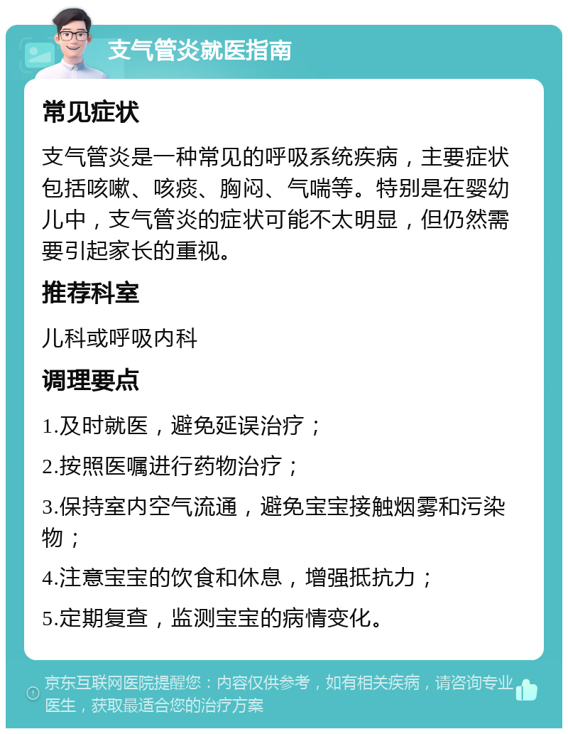 支气管炎就医指南 常见症状 支气管炎是一种常见的呼吸系统疾病，主要症状包括咳嗽、咳痰、胸闷、气喘等。特别是在婴幼儿中，支气管炎的症状可能不太明显，但仍然需要引起家长的重视。 推荐科室 儿科或呼吸内科 调理要点 1.及时就医，避免延误治疗； 2.按照医嘱进行药物治疗； 3.保持室内空气流通，避免宝宝接触烟雾和污染物； 4.注意宝宝的饮食和休息，增强抵抗力； 5.定期复查，监测宝宝的病情变化。