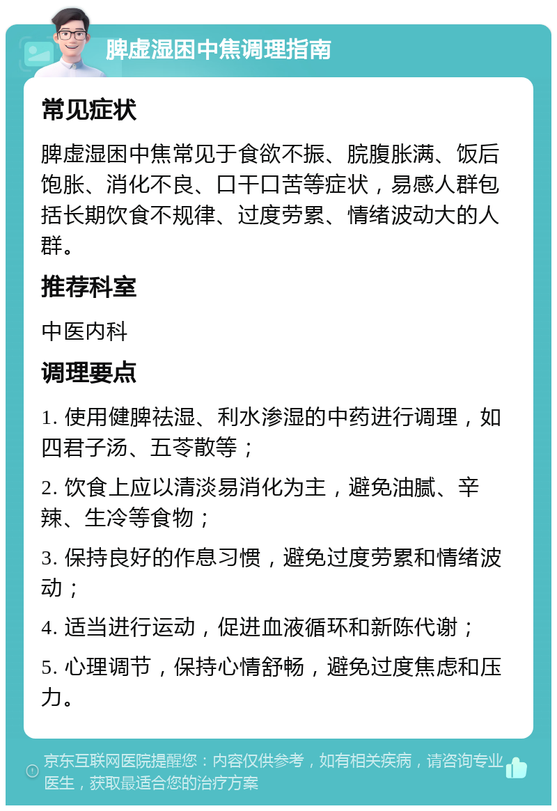 脾虚湿困中焦调理指南 常见症状 脾虚湿困中焦常见于食欲不振、脘腹胀满、饭后饱胀、消化不良、口干口苦等症状，易感人群包括长期饮食不规律、过度劳累、情绪波动大的人群。 推荐科室 中医内科 调理要点 1. 使用健脾祛湿、利水渗湿的中药进行调理，如四君子汤、五苓散等； 2. 饮食上应以清淡易消化为主，避免油腻、辛辣、生冷等食物； 3. 保持良好的作息习惯，避免过度劳累和情绪波动； 4. 适当进行运动，促进血液循环和新陈代谢； 5. 心理调节，保持心情舒畅，避免过度焦虑和压力。