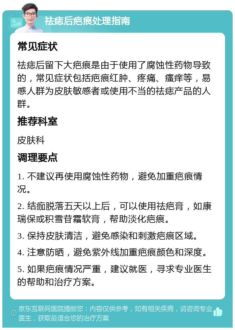 祛痣后疤痕处理指南 常见症状 祛痣后留下大疤痕是由于使用了腐蚀性药物导致的，常见症状包括疤痕红肿、疼痛、瘙痒等，易感人群为皮肤敏感者或使用不当的祛痣产品的人群。 推荐科室 皮肤科 调理要点 1. 不建议再使用腐蚀性药物，避免加重疤痕情况。 2. 结痂脱落五天以上后，可以使用祛疤膏，如康瑞保或积雪苷霜软膏，帮助淡化疤痕。 3. 保持皮肤清洁，避免感染和刺激疤痕区域。 4. 注意防晒，避免紫外线加重疤痕颜色和深度。 5. 如果疤痕情况严重，建议就医，寻求专业医生的帮助和治疗方案。