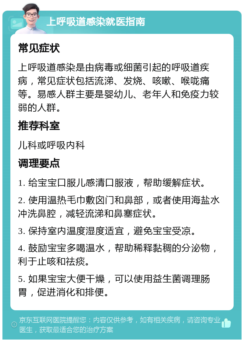 上呼吸道感染就医指南 常见症状 上呼吸道感染是由病毒或细菌引起的呼吸道疾病，常见症状包括流涕、发烧、咳嗽、喉咙痛等。易感人群主要是婴幼儿、老年人和免疫力较弱的人群。 推荐科室 儿科或呼吸内科 调理要点 1. 给宝宝口服儿感清口服液，帮助缓解症状。 2. 使用温热毛巾敷囟门和鼻部，或者使用海盐水冲洗鼻腔，减轻流涕和鼻塞症状。 3. 保持室内温度湿度适宜，避免宝宝受凉。 4. 鼓励宝宝多喝温水，帮助稀释黏稠的分泌物，利于止咳和祛痰。 5. 如果宝宝大便干燥，可以使用益生菌调理肠胃，促进消化和排便。