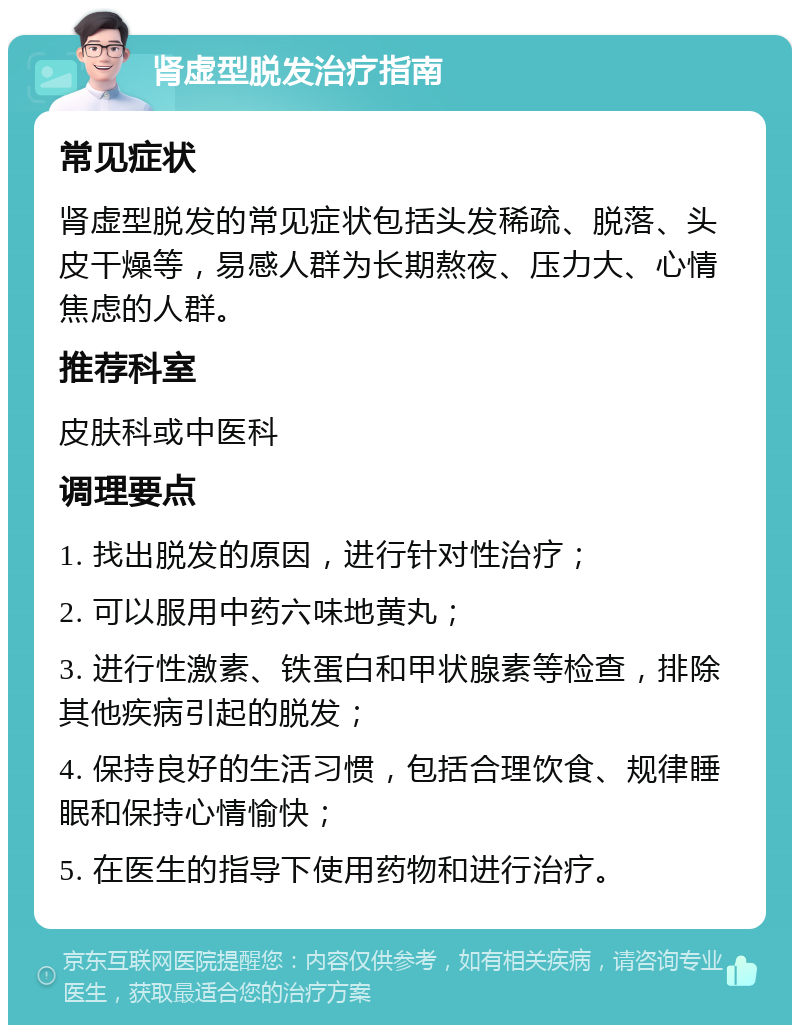 肾虚型脱发治疗指南 常见症状 肾虚型脱发的常见症状包括头发稀疏、脱落、头皮干燥等，易感人群为长期熬夜、压力大、心情焦虑的人群。 推荐科室 皮肤科或中医科 调理要点 1. 找出脱发的原因，进行针对性治疗； 2. 可以服用中药六味地黄丸； 3. 进行性激素、铁蛋白和甲状腺素等检查，排除其他疾病引起的脱发； 4. 保持良好的生活习惯，包括合理饮食、规律睡眠和保持心情愉快； 5. 在医生的指导下使用药物和进行治疗。