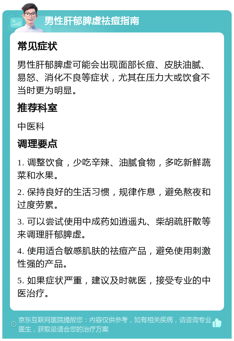 男性肝郁脾虚祛痘指南 常见症状 男性肝郁脾虚可能会出现面部长痘、皮肤油腻、易怒、消化不良等症状，尤其在压力大或饮食不当时更为明显。 推荐科室 中医科 调理要点 1. 调整饮食，少吃辛辣、油腻食物，多吃新鲜蔬菜和水果。 2. 保持良好的生活习惯，规律作息，避免熬夜和过度劳累。 3. 可以尝试使用中成药如逍遥丸、柴胡疏肝散等来调理肝郁脾虚。 4. 使用适合敏感肌肤的祛痘产品，避免使用刺激性强的产品。 5. 如果症状严重，建议及时就医，接受专业的中医治疗。