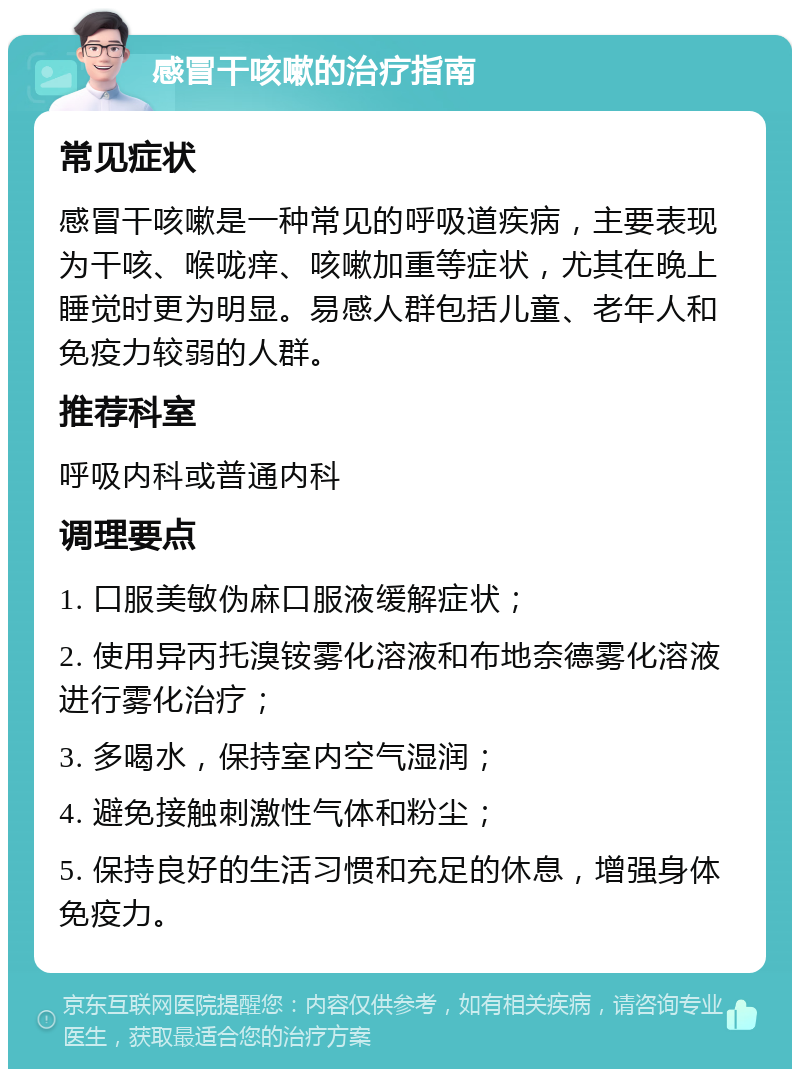 感冒干咳嗽的治疗指南 常见症状 感冒干咳嗽是一种常见的呼吸道疾病，主要表现为干咳、喉咙痒、咳嗽加重等症状，尤其在晚上睡觉时更为明显。易感人群包括儿童、老年人和免疫力较弱的人群。 推荐科室 呼吸内科或普通内科 调理要点 1. 口服美敏伪麻口服液缓解症状； 2. 使用异丙托溴铵雾化溶液和布地奈德雾化溶液进行雾化治疗； 3. 多喝水，保持室内空气湿润； 4. 避免接触刺激性气体和粉尘； 5. 保持良好的生活习惯和充足的休息，增强身体免疫力。