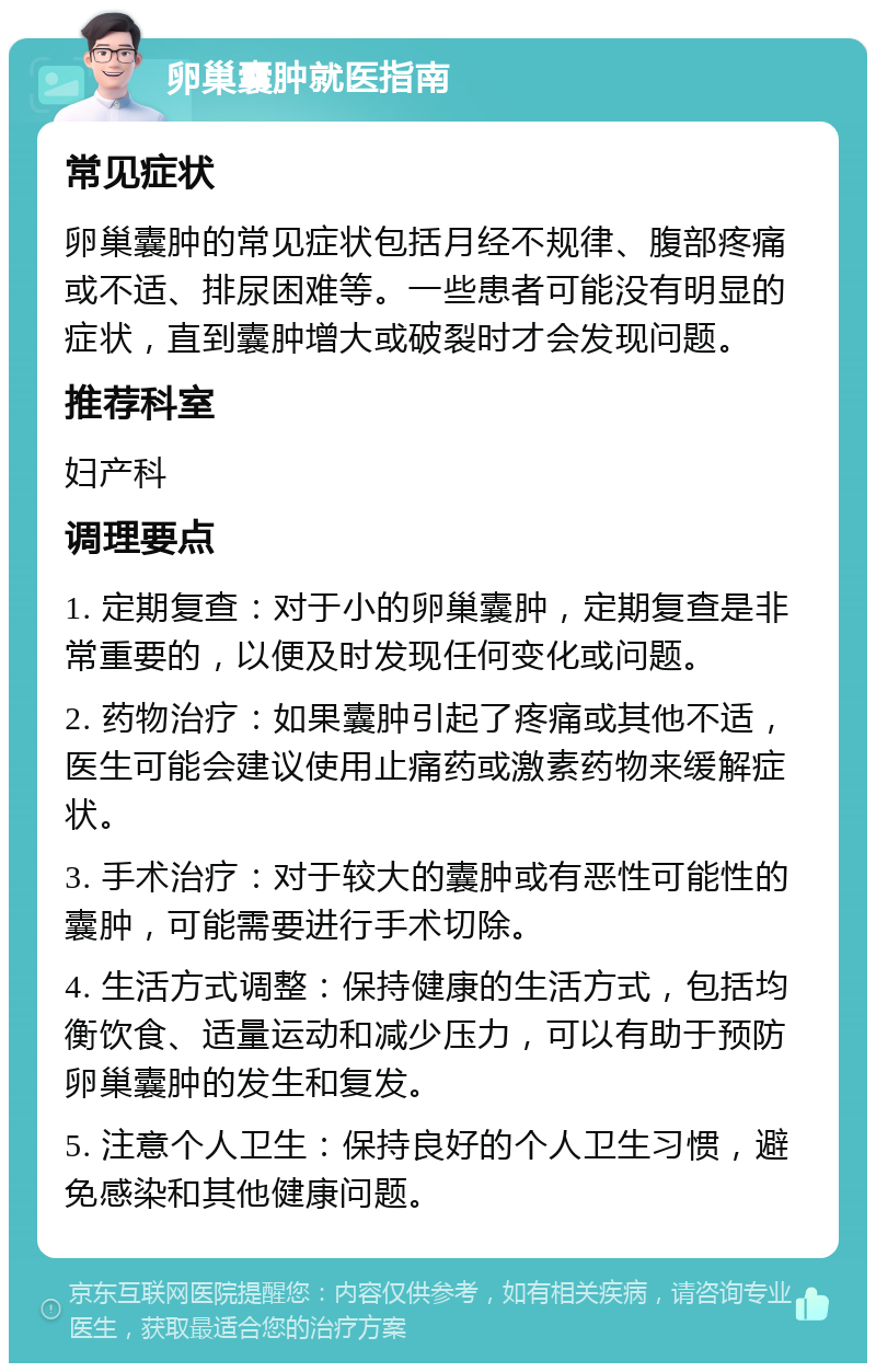 卵巢囊肿就医指南 常见症状 卵巢囊肿的常见症状包括月经不规律、腹部疼痛或不适、排尿困难等。一些患者可能没有明显的症状，直到囊肿增大或破裂时才会发现问题。 推荐科室 妇产科 调理要点 1. 定期复查：对于小的卵巢囊肿，定期复查是非常重要的，以便及时发现任何变化或问题。 2. 药物治疗：如果囊肿引起了疼痛或其他不适，医生可能会建议使用止痛药或激素药物来缓解症状。 3. 手术治疗：对于较大的囊肿或有恶性可能性的囊肿，可能需要进行手术切除。 4. 生活方式调整：保持健康的生活方式，包括均衡饮食、适量运动和减少压力，可以有助于预防卵巢囊肿的发生和复发。 5. 注意个人卫生：保持良好的个人卫生习惯，避免感染和其他健康问题。