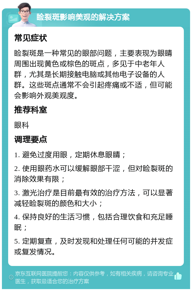 睑裂斑影响美观的解决方案 常见症状 睑裂斑是一种常见的眼部问题，主要表现为眼睛周围出现黄色或棕色的斑点，多见于中老年人群，尤其是长期接触电脑或其他电子设备的人群。这些斑点通常不会引起疼痛或不适，但可能会影响外观美观度。 推荐科室 眼科 调理要点 1. 避免过度用眼，定期休息眼睛； 2. 使用眼药水可以缓解眼部干涩，但对睑裂斑的消除效果有限； 3. 激光治疗是目前最有效的治疗方法，可以显著减轻睑裂斑的颜色和大小； 4. 保持良好的生活习惯，包括合理饮食和充足睡眠； 5. 定期复查，及时发现和处理任何可能的并发症或复发情况。