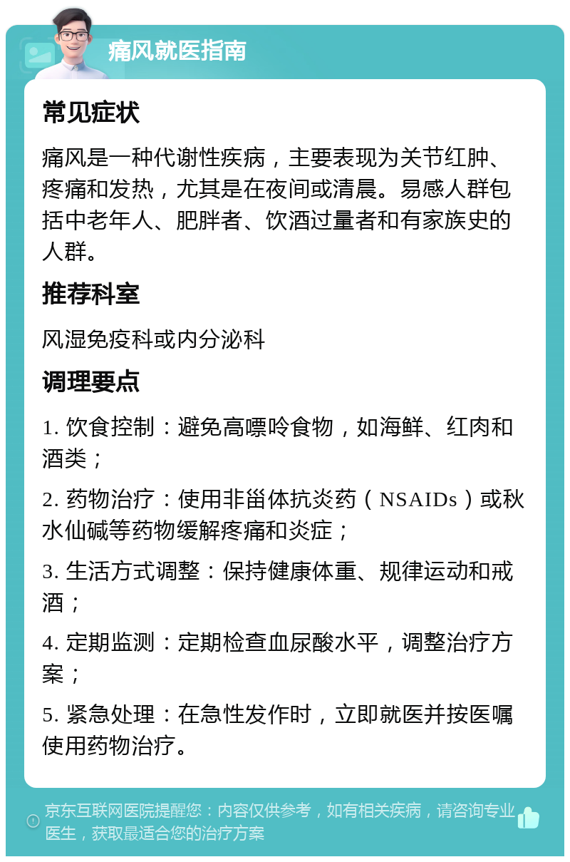 痛风就医指南 常见症状 痛风是一种代谢性疾病，主要表现为关节红肿、疼痛和发热，尤其是在夜间或清晨。易感人群包括中老年人、肥胖者、饮酒过量者和有家族史的人群。 推荐科室 风湿免疫科或内分泌科 调理要点 1. 饮食控制：避免高嘌呤食物，如海鲜、红肉和酒类； 2. 药物治疗：使用非甾体抗炎药（NSAIDs）或秋水仙碱等药物缓解疼痛和炎症； 3. 生活方式调整：保持健康体重、规律运动和戒酒； 4. 定期监测：定期检查血尿酸水平，调整治疗方案； 5. 紧急处理：在急性发作时，立即就医并按医嘱使用药物治疗。