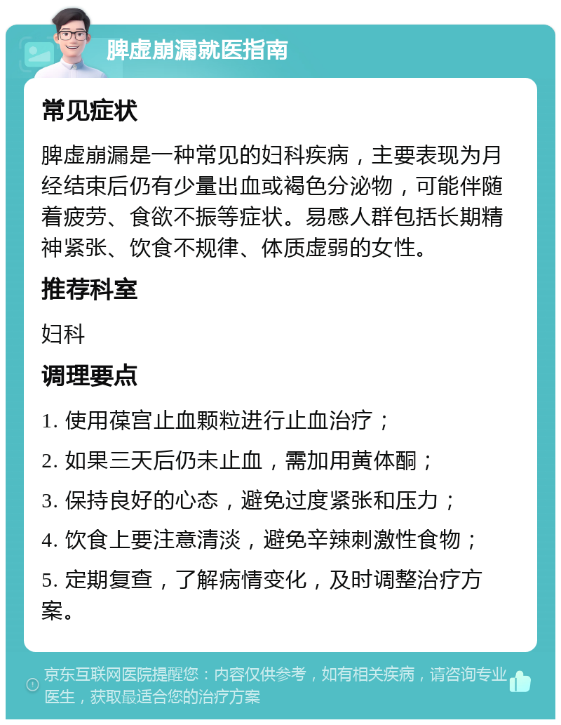 脾虚崩漏就医指南 常见症状 脾虚崩漏是一种常见的妇科疾病，主要表现为月经结束后仍有少量出血或褐色分泌物，可能伴随着疲劳、食欲不振等症状。易感人群包括长期精神紧张、饮食不规律、体质虚弱的女性。 推荐科室 妇科 调理要点 1. 使用葆宫止血颗粒进行止血治疗； 2. 如果三天后仍未止血，需加用黄体酮； 3. 保持良好的心态，避免过度紧张和压力； 4. 饮食上要注意清淡，避免辛辣刺激性食物； 5. 定期复查，了解病情变化，及时调整治疗方案。