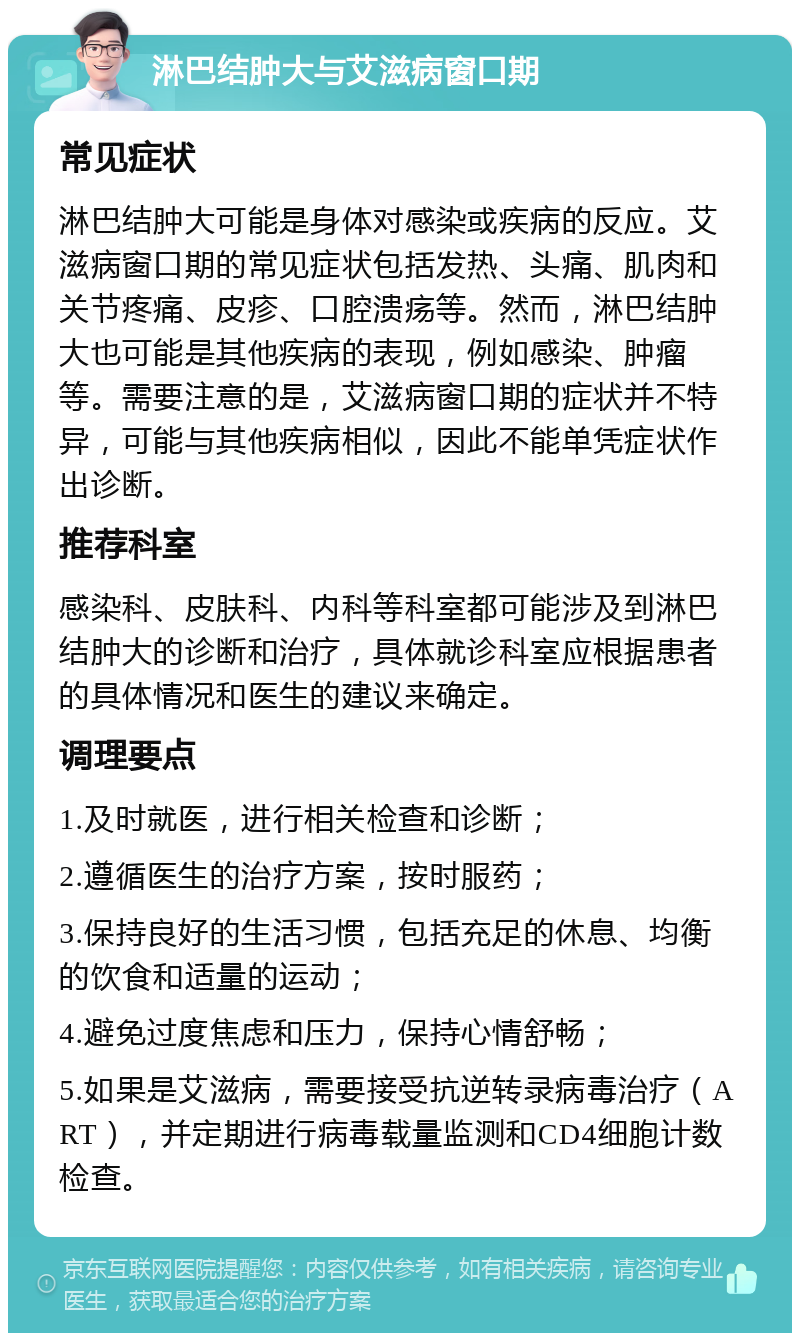 淋巴结肿大与艾滋病窗口期 常见症状 淋巴结肿大可能是身体对感染或疾病的反应。艾滋病窗口期的常见症状包括发热、头痛、肌肉和关节疼痛、皮疹、口腔溃疡等。然而，淋巴结肿大也可能是其他疾病的表现，例如感染、肿瘤等。需要注意的是，艾滋病窗口期的症状并不特异，可能与其他疾病相似，因此不能单凭症状作出诊断。 推荐科室 感染科、皮肤科、内科等科室都可能涉及到淋巴结肿大的诊断和治疗，具体就诊科室应根据患者的具体情况和医生的建议来确定。 调理要点 1.及时就医，进行相关检查和诊断； 2.遵循医生的治疗方案，按时服药； 3.保持良好的生活习惯，包括充足的休息、均衡的饮食和适量的运动； 4.避免过度焦虑和压力，保持心情舒畅； 5.如果是艾滋病，需要接受抗逆转录病毒治疗（ART），并定期进行病毒载量监测和CD4细胞计数检查。