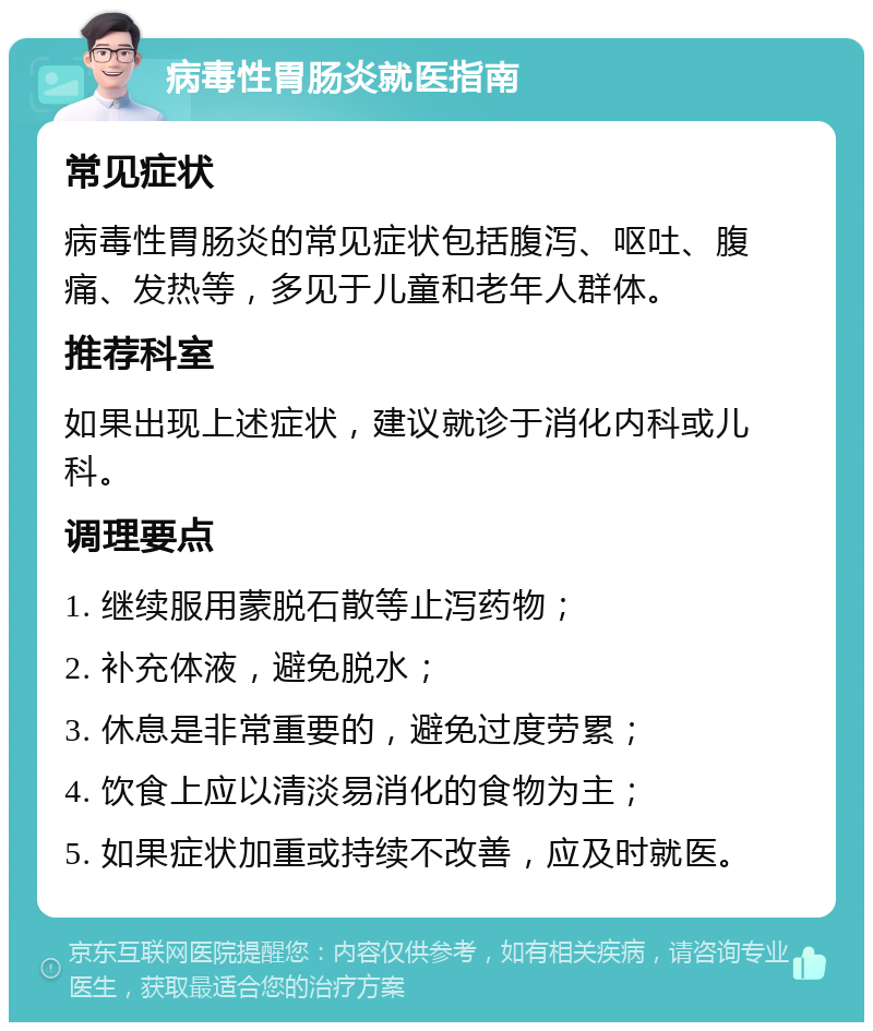 病毒性胃肠炎就医指南 常见症状 病毒性胃肠炎的常见症状包括腹泻、呕吐、腹痛、发热等，多见于儿童和老年人群体。 推荐科室 如果出现上述症状，建议就诊于消化内科或儿科。 调理要点 1. 继续服用蒙脱石散等止泻药物； 2. 补充体液，避免脱水； 3. 休息是非常重要的，避免过度劳累； 4. 饮食上应以清淡易消化的食物为主； 5. 如果症状加重或持续不改善，应及时就医。