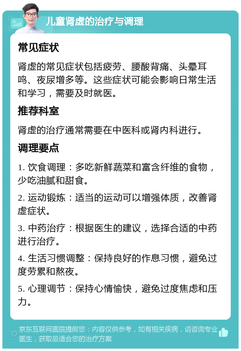 儿童肾虚的治疗与调理 常见症状 肾虚的常见症状包括疲劳、腰酸背痛、头晕耳鸣、夜尿增多等。这些症状可能会影响日常生活和学习，需要及时就医。 推荐科室 肾虚的治疗通常需要在中医科或肾内科进行。 调理要点 1. 饮食调理：多吃新鲜蔬菜和富含纤维的食物，少吃油腻和甜食。 2. 运动锻炼：适当的运动可以增强体质，改善肾虚症状。 3. 中药治疗：根据医生的建议，选择合适的中药进行治疗。 4. 生活习惯调整：保持良好的作息习惯，避免过度劳累和熬夜。 5. 心理调节：保持心情愉快，避免过度焦虑和压力。