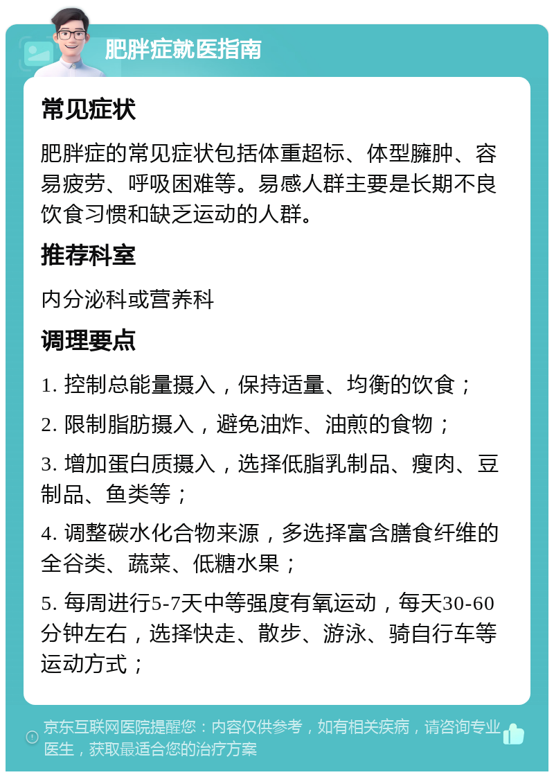 肥胖症就医指南 常见症状 肥胖症的常见症状包括体重超标、体型臃肿、容易疲劳、呼吸困难等。易感人群主要是长期不良饮食习惯和缺乏运动的人群。 推荐科室 内分泌科或营养科 调理要点 1. 控制总能量摄入，保持适量、均衡的饮食； 2. 限制脂肪摄入，避免油炸、油煎的食物； 3. 增加蛋白质摄入，选择低脂乳制品、瘦肉、豆制品、鱼类等； 4. 调整碳水化合物来源，多选择富含膳食纤维的全谷类、蔬菜、低糖水果； 5. 每周进行5-7天中等强度有氧运动，每天30-60分钟左右，选择快走、散步、游泳、骑自行车等运动方式；