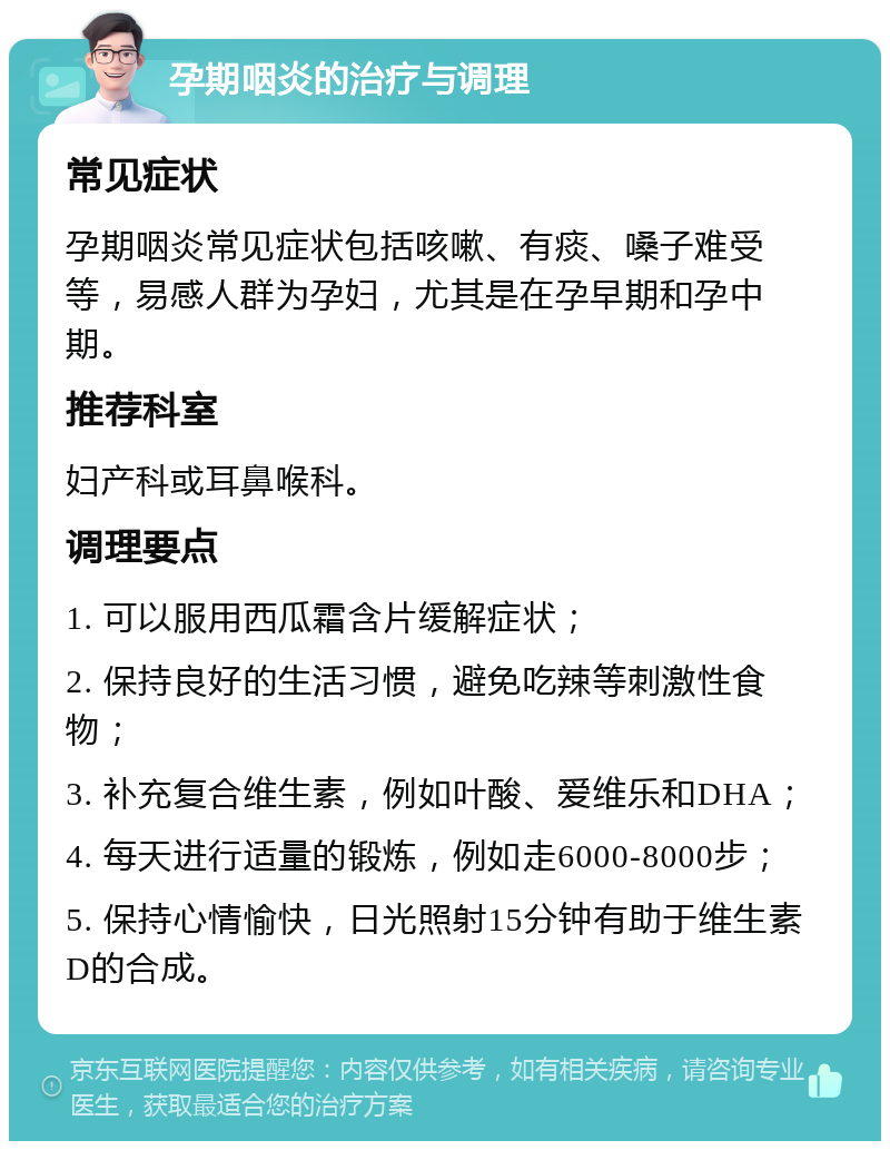 孕期咽炎的治疗与调理 常见症状 孕期咽炎常见症状包括咳嗽、有痰、嗓子难受等，易感人群为孕妇，尤其是在孕早期和孕中期。 推荐科室 妇产科或耳鼻喉科。 调理要点 1. 可以服用西瓜霜含片缓解症状； 2. 保持良好的生活习惯，避免吃辣等刺激性食物； 3. 补充复合维生素，例如叶酸、爱维乐和DHA； 4. 每天进行适量的锻炼，例如走6000-8000步； 5. 保持心情愉快，日光照射15分钟有助于维生素D的合成。