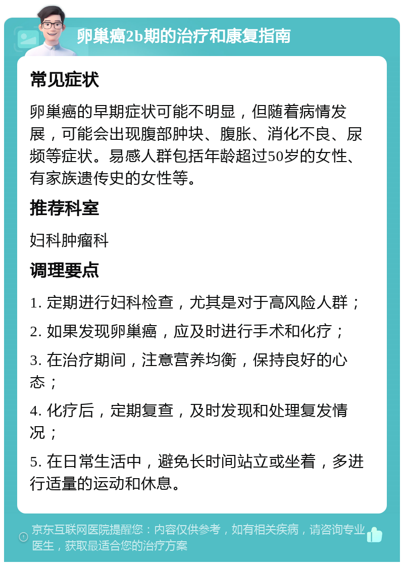 卵巢癌2b期的治疗和康复指南 常见症状 卵巢癌的早期症状可能不明显，但随着病情发展，可能会出现腹部肿块、腹胀、消化不良、尿频等症状。易感人群包括年龄超过50岁的女性、有家族遗传史的女性等。 推荐科室 妇科肿瘤科 调理要点 1. 定期进行妇科检查，尤其是对于高风险人群； 2. 如果发现卵巢癌，应及时进行手术和化疗； 3. 在治疗期间，注意营养均衡，保持良好的心态； 4. 化疗后，定期复查，及时发现和处理复发情况； 5. 在日常生活中，避免长时间站立或坐着，多进行适量的运动和休息。