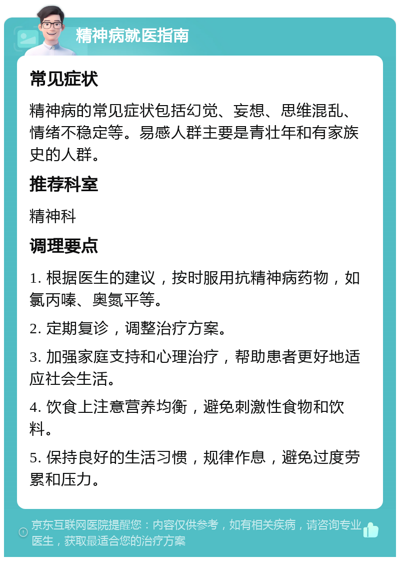 精神病就医指南 常见症状 精神病的常见症状包括幻觉、妄想、思维混乱、情绪不稳定等。易感人群主要是青壮年和有家族史的人群。 推荐科室 精神科 调理要点 1. 根据医生的建议，按时服用抗精神病药物，如氯丙嗪、奥氮平等。 2. 定期复诊，调整治疗方案。 3. 加强家庭支持和心理治疗，帮助患者更好地适应社会生活。 4. 饮食上注意营养均衡，避免刺激性食物和饮料。 5. 保持良好的生活习惯，规律作息，避免过度劳累和压力。