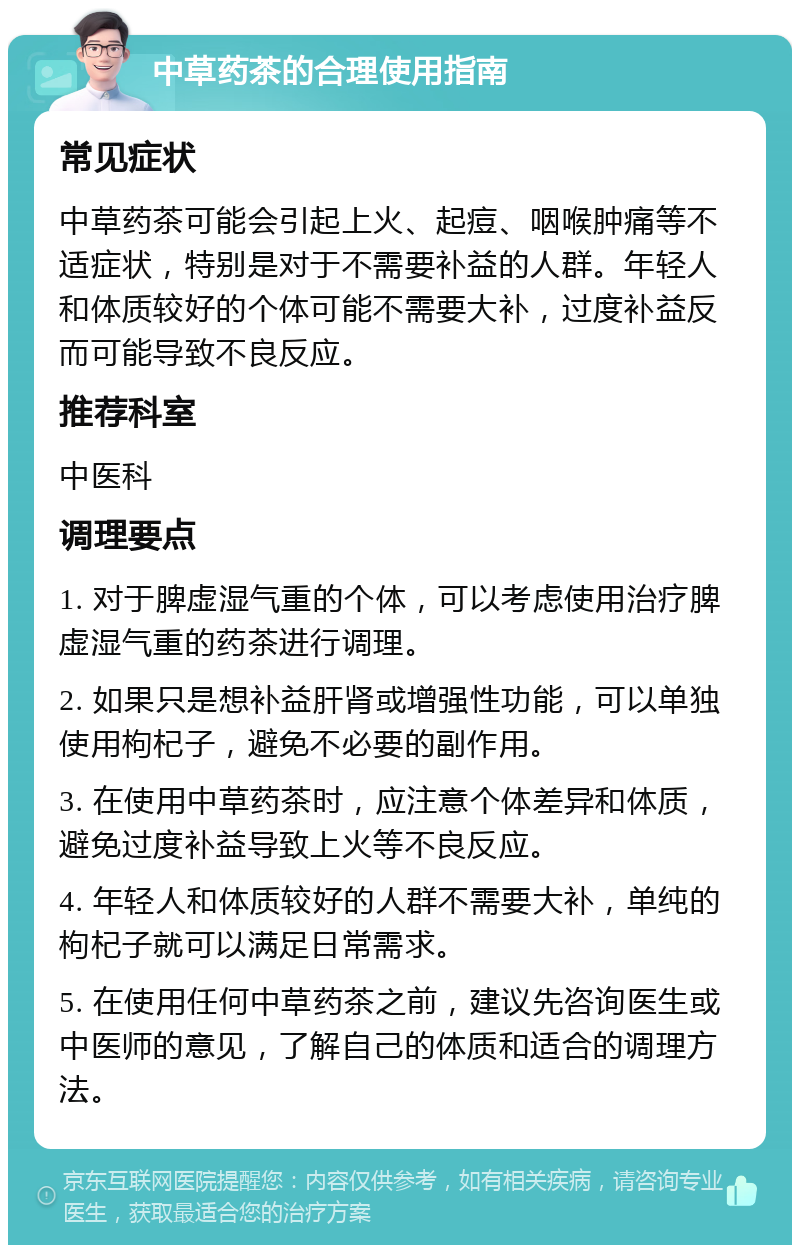 中草药茶的合理使用指南 常见症状 中草药茶可能会引起上火、起痘、咽喉肿痛等不适症状，特别是对于不需要补益的人群。年轻人和体质较好的个体可能不需要大补，过度补益反而可能导致不良反应。 推荐科室 中医科 调理要点 1. 对于脾虚湿气重的个体，可以考虑使用治疗脾虚湿气重的药茶进行调理。 2. 如果只是想补益肝肾或增强性功能，可以单独使用枸杞子，避免不必要的副作用。 3. 在使用中草药茶时，应注意个体差异和体质，避免过度补益导致上火等不良反应。 4. 年轻人和体质较好的人群不需要大补，单纯的枸杞子就可以满足日常需求。 5. 在使用任何中草药茶之前，建议先咨询医生或中医师的意见，了解自己的体质和适合的调理方法。