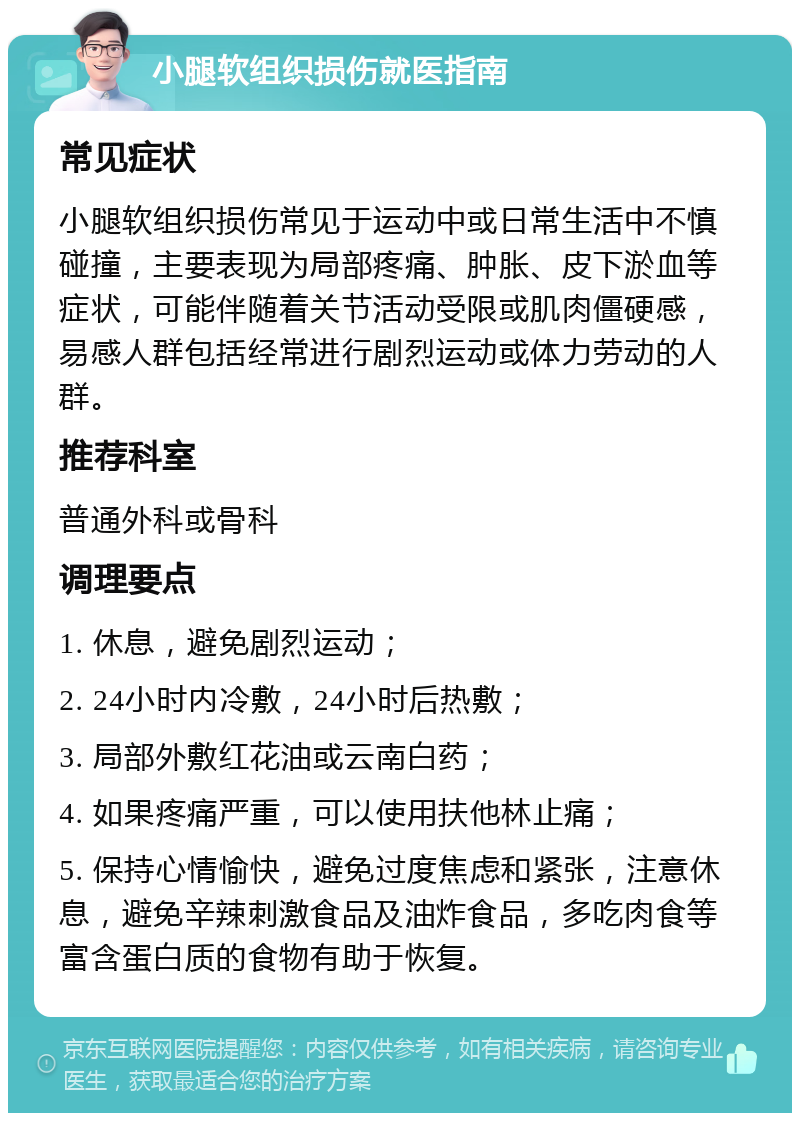 小腿软组织损伤就医指南 常见症状 小腿软组织损伤常见于运动中或日常生活中不慎碰撞，主要表现为局部疼痛、肿胀、皮下淤血等症状，可能伴随着关节活动受限或肌肉僵硬感，易感人群包括经常进行剧烈运动或体力劳动的人群。 推荐科室 普通外科或骨科 调理要点 1. 休息，避免剧烈运动； 2. 24小时内冷敷，24小时后热敷； 3. 局部外敷红花油或云南白药； 4. 如果疼痛严重，可以使用扶他林止痛； 5. 保持心情愉快，避免过度焦虑和紧张，注意休息，避免辛辣刺激食品及油炸食品，多吃肉食等富含蛋白质的食物有助于恢复。