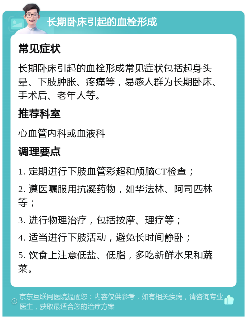 长期卧床引起的血栓形成 常见症状 长期卧床引起的血栓形成常见症状包括起身头晕、下肢肿胀、疼痛等，易感人群为长期卧床、手术后、老年人等。 推荐科室 心血管内科或血液科 调理要点 1. 定期进行下肢血管彩超和颅脑CT检查； 2. 遵医嘱服用抗凝药物，如华法林、阿司匹林等； 3. 进行物理治疗，包括按摩、理疗等； 4. 适当进行下肢活动，避免长时间静卧； 5. 饮食上注意低盐、低脂，多吃新鲜水果和蔬菜。