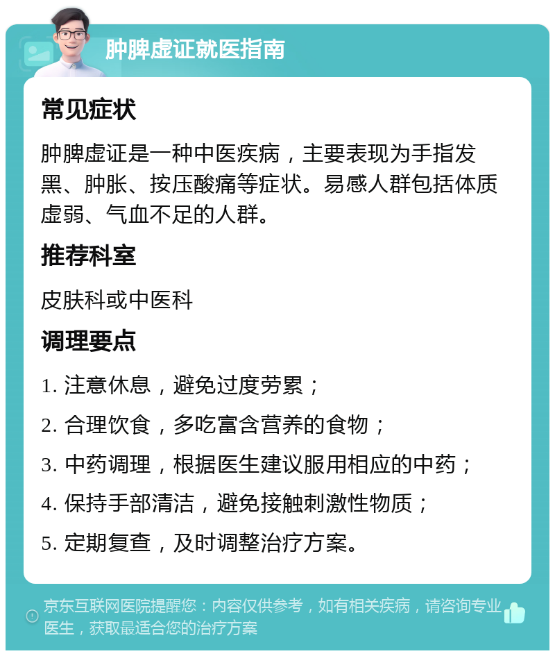 肿脾虚证就医指南 常见症状 肿脾虚证是一种中医疾病，主要表现为手指发黑、肿胀、按压酸痛等症状。易感人群包括体质虚弱、气血不足的人群。 推荐科室 皮肤科或中医科 调理要点 1. 注意休息，避免过度劳累； 2. 合理饮食，多吃富含营养的食物； 3. 中药调理，根据医生建议服用相应的中药； 4. 保持手部清洁，避免接触刺激性物质； 5. 定期复查，及时调整治疗方案。