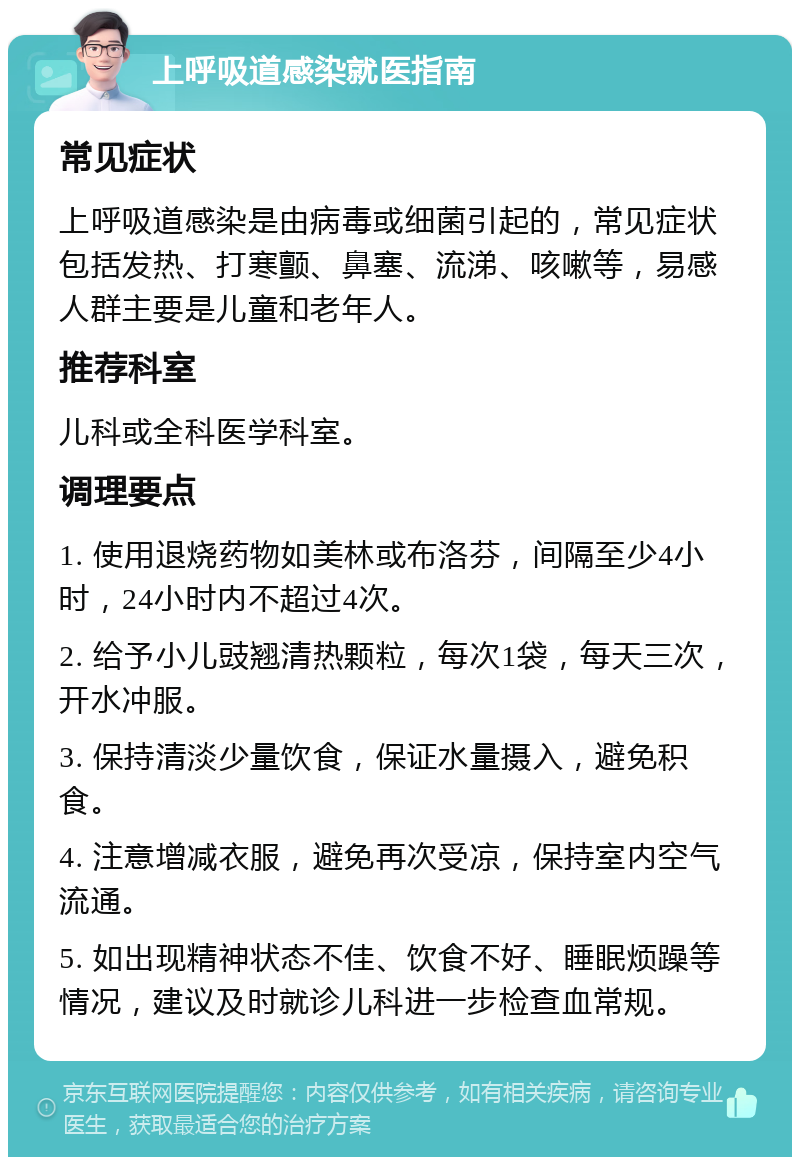 上呼吸道感染就医指南 常见症状 上呼吸道感染是由病毒或细菌引起的，常见症状包括发热、打寒颤、鼻塞、流涕、咳嗽等，易感人群主要是儿童和老年人。 推荐科室 儿科或全科医学科室。 调理要点 1. 使用退烧药物如美林或布洛芬，间隔至少4小时，24小时内不超过4次。 2. 给予小儿豉翘清热颗粒，每次1袋，每天三次，开水冲服。 3. 保持清淡少量饮食，保证水量摄入，避免积食。 4. 注意增减衣服，避免再次受凉，保持室内空气流通。 5. 如出现精神状态不佳、饮食不好、睡眠烦躁等情况，建议及时就诊儿科进一步检查血常规。