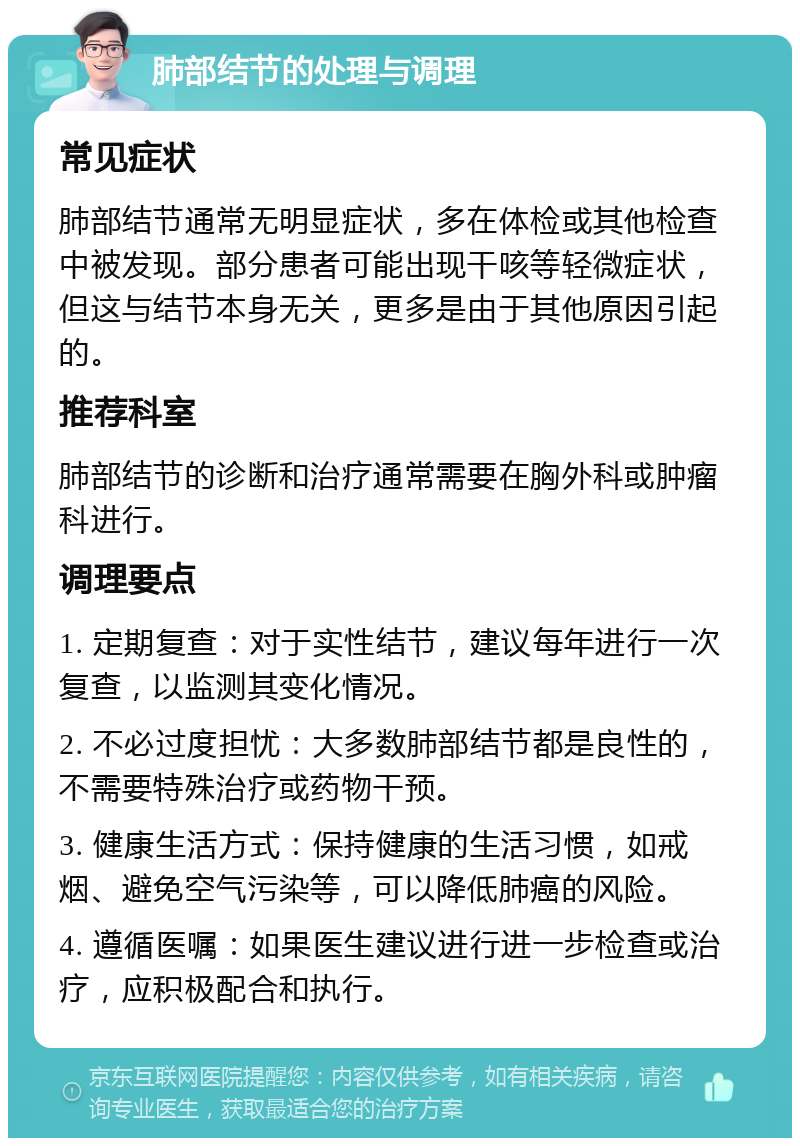 肺部结节的处理与调理 常见症状 肺部结节通常无明显症状，多在体检或其他检查中被发现。部分患者可能出现干咳等轻微症状，但这与结节本身无关，更多是由于其他原因引起的。 推荐科室 肺部结节的诊断和治疗通常需要在胸外科或肿瘤科进行。 调理要点 1. 定期复查：对于实性结节，建议每年进行一次复查，以监测其变化情况。 2. 不必过度担忧：大多数肺部结节都是良性的，不需要特殊治疗或药物干预。 3. 健康生活方式：保持健康的生活习惯，如戒烟、避免空气污染等，可以降低肺癌的风险。 4. 遵循医嘱：如果医生建议进行进一步检查或治疗，应积极配合和执行。