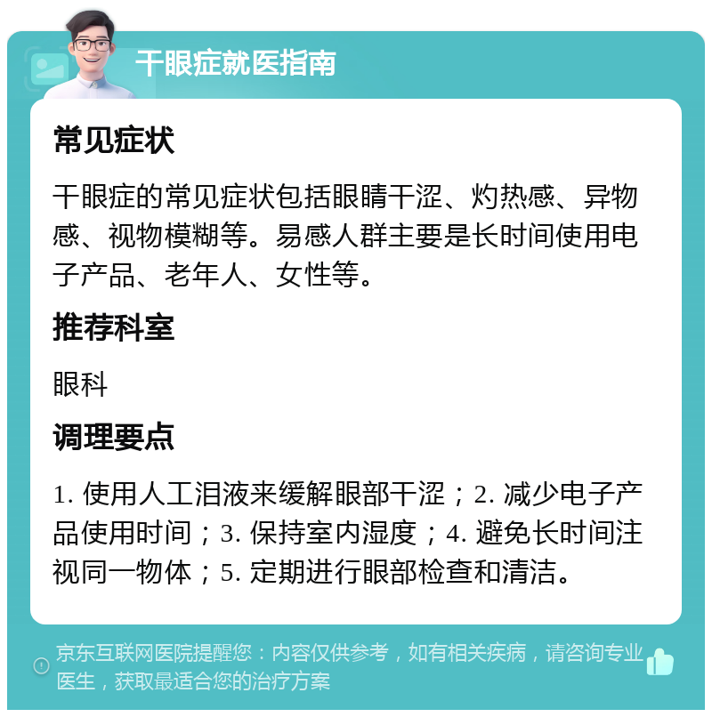 干眼症就医指南 常见症状 干眼症的常见症状包括眼睛干涩、灼热感、异物感、视物模糊等。易感人群主要是长时间使用电子产品、老年人、女性等。 推荐科室 眼科 调理要点 1. 使用人工泪液来缓解眼部干涩；2. 减少电子产品使用时间；3. 保持室内湿度；4. 避免长时间注视同一物体；5. 定期进行眼部检查和清洁。