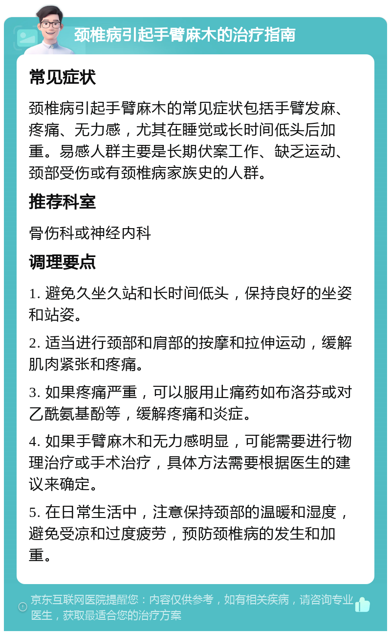 颈椎病引起手臂麻木的治疗指南 常见症状 颈椎病引起手臂麻木的常见症状包括手臂发麻、疼痛、无力感，尤其在睡觉或长时间低头后加重。易感人群主要是长期伏案工作、缺乏运动、颈部受伤或有颈椎病家族史的人群。 推荐科室 骨伤科或神经内科 调理要点 1. 避免久坐久站和长时间低头，保持良好的坐姿和站姿。 2. 适当进行颈部和肩部的按摩和拉伸运动，缓解肌肉紧张和疼痛。 3. 如果疼痛严重，可以服用止痛药如布洛芬或对乙酰氨基酚等，缓解疼痛和炎症。 4. 如果手臂麻木和无力感明显，可能需要进行物理治疗或手术治疗，具体方法需要根据医生的建议来确定。 5. 在日常生活中，注意保持颈部的温暖和湿度，避免受凉和过度疲劳，预防颈椎病的发生和加重。