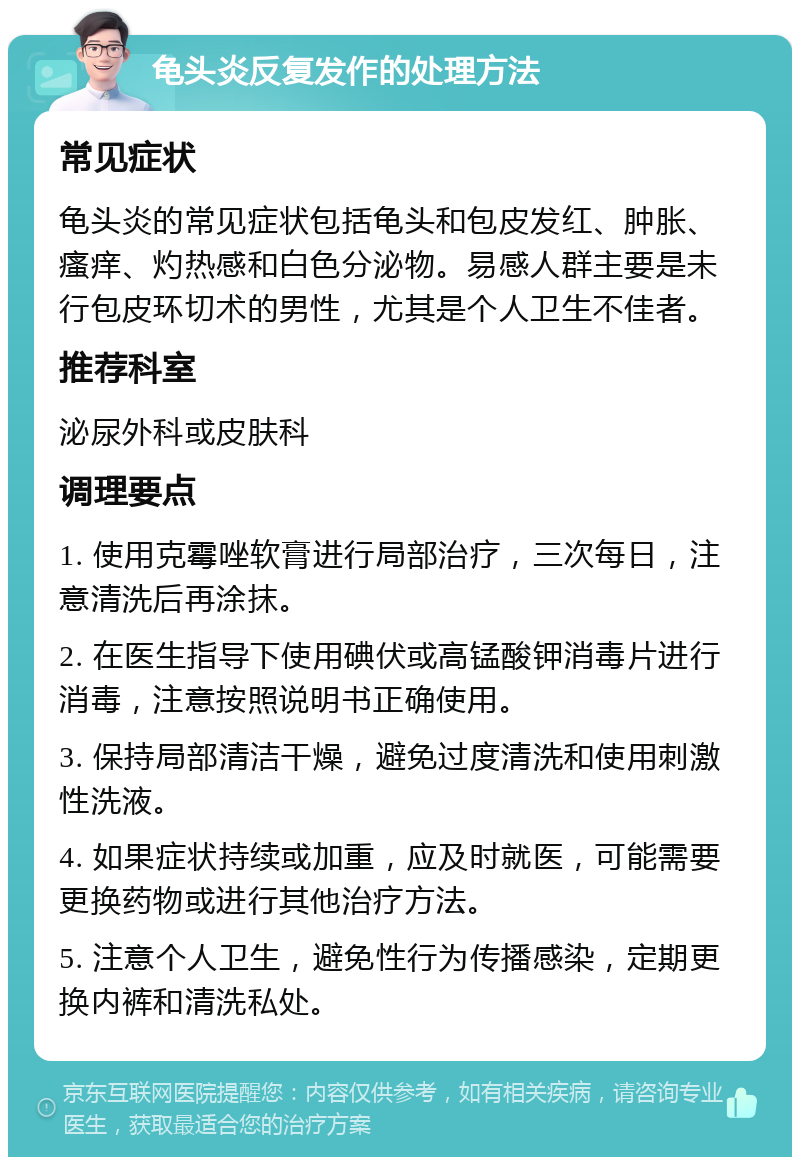 龟头炎反复发作的处理方法 常见症状 龟头炎的常见症状包括龟头和包皮发红、肿胀、瘙痒、灼热感和白色分泌物。易感人群主要是未行包皮环切术的男性，尤其是个人卫生不佳者。 推荐科室 泌尿外科或皮肤科 调理要点 1. 使用克霉唑软膏进行局部治疗，三次每日，注意清洗后再涂抹。 2. 在医生指导下使用碘伏或高锰酸钾消毒片进行消毒，注意按照说明书正确使用。 3. 保持局部清洁干燥，避免过度清洗和使用刺激性洗液。 4. 如果症状持续或加重，应及时就医，可能需要更换药物或进行其他治疗方法。 5. 注意个人卫生，避免性行为传播感染，定期更换内裤和清洗私处。