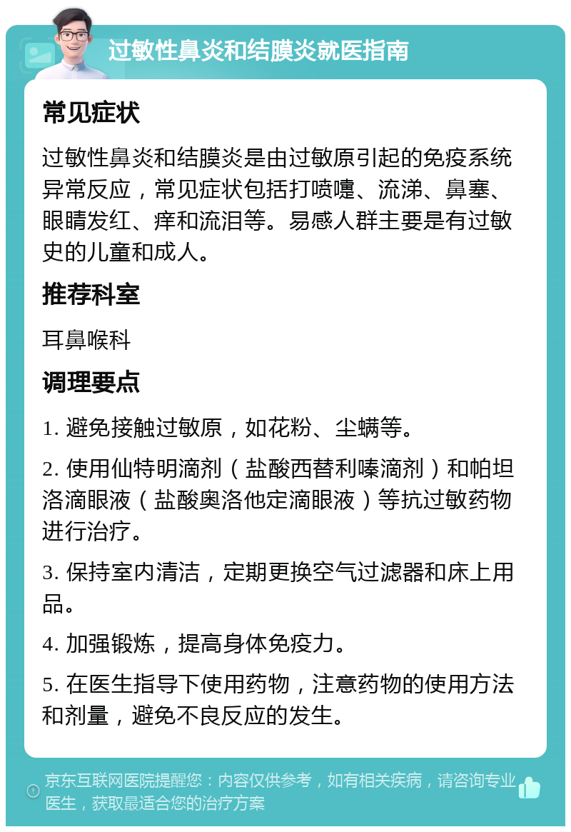 过敏性鼻炎和结膜炎就医指南 常见症状 过敏性鼻炎和结膜炎是由过敏原引起的免疫系统异常反应，常见症状包括打喷嚏、流涕、鼻塞、眼睛发红、痒和流泪等。易感人群主要是有过敏史的儿童和成人。 推荐科室 耳鼻喉科 调理要点 1. 避免接触过敏原，如花粉、尘螨等。 2. 使用仙特明滴剂（盐酸西替利嗪滴剂）和帕坦洛滴眼液（盐酸奥洛他定滴眼液）等抗过敏药物进行治疗。 3. 保持室内清洁，定期更换空气过滤器和床上用品。 4. 加强锻炼，提高身体免疫力。 5. 在医生指导下使用药物，注意药物的使用方法和剂量，避免不良反应的发生。